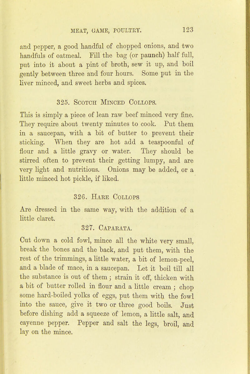and pepper, a good handful of chopped onions, and two handfuls of oatmeal. Fill the bag (or paunch) half full, put into it about a pint of broth, sew it up, and boil gently between three and four hours. Some put in the liver minced, and sweet herbs and spices. 325. Scotch Minced Collops. This is simply a piece of lean raw beef minced very fine. They require about twenty minutes to cook. Put them in a saucepan, with a hit of butter to prevent their sticking. Wlien they are hot add a teaspoonful of fiour and a little gravy or water. They should he stirred often to prevent their getting lumpy, and are very light and nutritious. Onions may be added, or a little minced hot pickle, if liked. 326. Hare Collops Are dressed in the same way, with the addition of a little claret. 327. Caparata. Cut down a cold fowl, mince all the white very small, break the bones and the back, and put them, with the rest of the trimmings, a little water, a hit of lemon-peel, and a blade of mace, in a saucepan. Let it boil till all the substance is out of them; strain it off, thicken with a bit of butter rolled in flour and a little cream ; chop some hard-boiled yolks of eggs, put them with the fowl into the sauce, give it two or three good boils. Just before dishing add a squeeze of lemon, a little salt, and cayenne pepper. Pepper and salt the legs, broil, and lay on the mince.