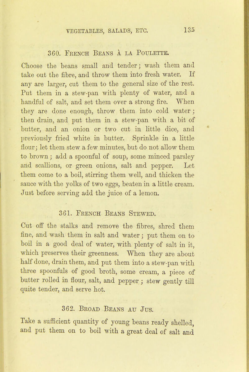 360. French Beans A la Poulette. Choose the beans small and tender; wash them and take out the fibre, and throw them into fresh water. If any are larger, cut them to the general size of the rest. Put them in a stew-pan with plenty of water, and a handful of salt, and set them over a strong fire. When they are done enough, throw them into cold water; then drain, and put them in a stew-pan with a bit of butter, and an onion or two cut in little dice, and previously fried white in butter. Sprinkle in a little flour; let them stew a few minutes, but do not allow them to brown; add a spoonful of soup, some minced parsley and scallions, or green onions, salt and pepper. Let them come to a boil, stirring them well, and thicken the sauce with the yolks of two eggs, beaten in a little cream. Just before serving add the juice of a lemon. 361. French Beans Stewed. Cut off the stalks and remove the fibres, shred them fine, and wash them in salt and water; put them on to boil in a good deal of water, with plenty of salt in it, which preserves their gTeenness. When they are about half done, drain them, and put them into a stew-pan with three spoonfuls of good broth, some cream, a piece of butter rolled in flour, salt, and pepper; stew gently till quite tender, and serve hot. 362. Broad Beans ad Jus. Take a sufficient quantity of young beans ready shelled, and put them on to boil 'ndth a great deal of salt and