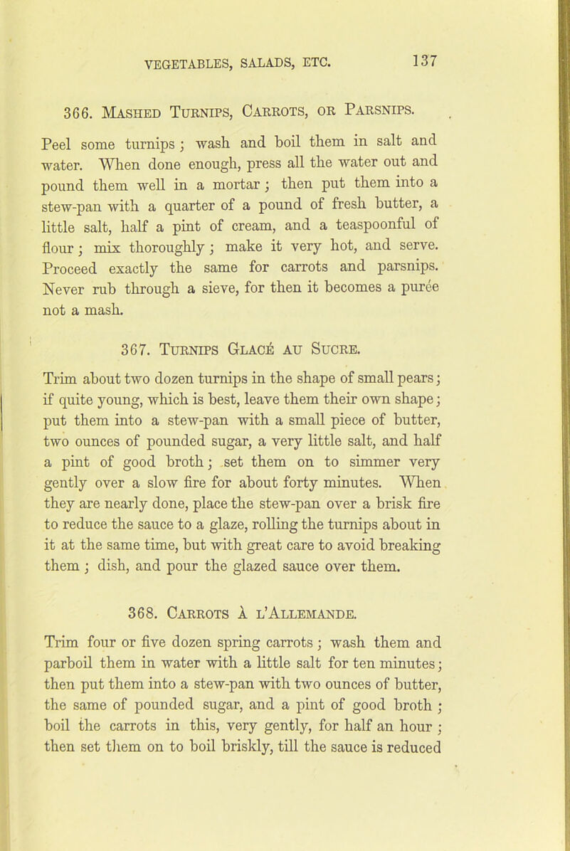 366. Mashed Turnips, Carrots, or Parsnips. Peel some turnips ; wash and boil them in salt and water. Wlien done enough, press all the water out and pound them well in a mortar j then put them into a stew-pan with a quarter of a pound of fresh butter, a little salt, half a pint of cream, and a teaspoonful of flour; mix thoroughly; make it very hot, and serve. Proceed exactly the same for carrots and parsnips. Never rub through a sieve, for then it becomes a puree not a mash. 367. Turnips Glacj^ au Sucre. Trim about two dozen turnips in the shape of small pears; if quite young, which is best, leave them their own shape; put them into a stew-pan with a small piece of butter, two ounces of pounded sugar, a very little salt, and half a pint of good broth; set them on to simmer very gently over a slow fire for about forty minutes. When they are nearly done, place the stew-pan over a brisk fire to reduce the sauce to a glaze, rolling the turnips about in it at the same time, but with great care to avoid breaking them; dish, and pour the glazed sauce over them. 368. Carrots 1 l’Allemande. Trim four or five dozen spring carrots ; wash them and parboil them in water with a little salt for ten minutes; then put them into a stew-pan with two ounces of butter, the same of pounded sugar, and a pint of good broth ; boil the carrots in this, very gently, for half an hour ; then set tliem on to boil briskly, till the sauce is reduced