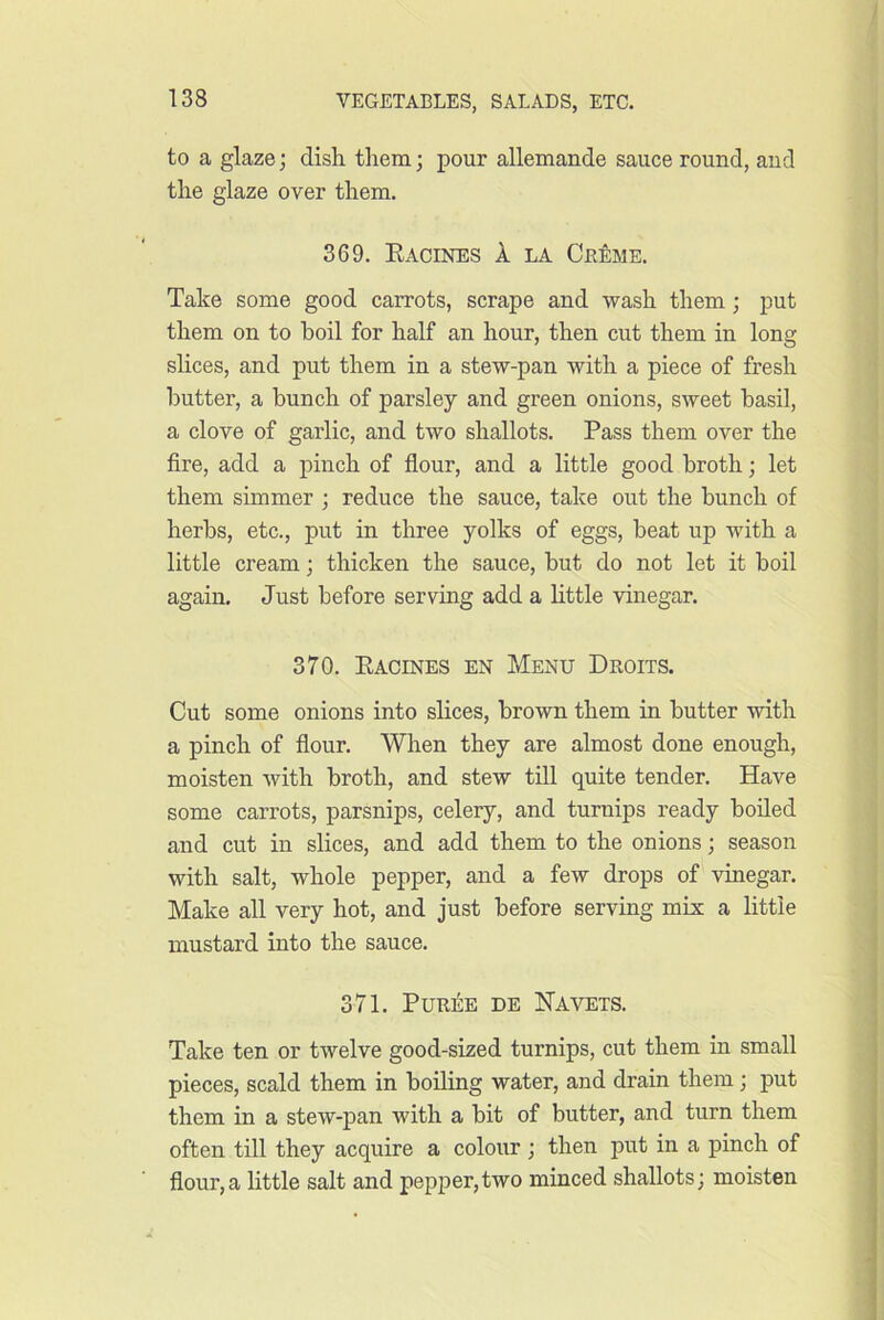 to a glaze; dish them; pour allemande sauce round, and the glaze over them. 369. Eacines 1 LA CbMe. Take some good carrots, scrape and wash them; put them on to boil for half an hour, then cut them in long slices, and put them in a stew-pan with a piece of fresh butter, a bunch of parsley and green onions, sweet basil, a clove of garlic, and two shallots. Pass them over the fire, add a pinch of flour, and a little good broth; let them simmer ; reduce the sauce, take out the bunch of herbs, etc., put in three yolks of eggs, beat up with a little cream; thicken the sauce, but do not let it boil again. Just before serving add a little vinegar. 370. Eacines en Menu Droits. Cut some onions into slices, brown them in butter with a pinch of flour. When they are almost done enough, moisten with broth, and stew till quite tender. Have some carrots, parsnips, celery, and turnips ready boiled and cut in slices, and add them to the onions; season with salt, whole pepper, and a few drops of vinegar. Make all very hot, and just before serving mix a little mustard into the sauce. 371. Puree de Navets. Take ten or twelve good-sized turnips, cut them in small pieces, scald them in boiling water, and drain them; put them in a stew-pan with a bit of butter, and turn them often till they acquire a colour ; then put in a pinch of flour,a little salt and pepi)er,two minced shallots; moisten