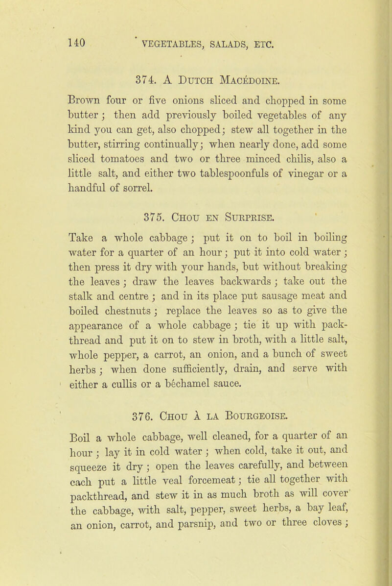 374. A Dutch Mac:^doine. BroAvn four or five onions sliced and chopped in some butter; then add previously boiled vegetables of any kind you can get, also chopped; stew all together in the butter, stirring continually; when nearly done, add some sliced tomatoes and two or three minced chilis, also a little salt, and either two tablespoonfuls of vinegar or a handful of sorrel. 375. Chou en Sukprise. Take a whole cabbage; put it on to bod in boding water for a quarter of an hour; put it into cold water ; then press it dry with your hands, but without breaking the leaves ; draw the leaves backwards ; take out the stalk and centre ; and in its place put sausage meat and boiled chestnuts ; replace the leaves so as to give the appearance of a whole cabbage ; tie it up with pack- thread and put it on to stew in broth, with a little salt, whole pepper, a carrot, an onion, and a bunch of sweet herbs ; when done sufficiently, drain, and serve with either a cullis or a bechamel sauce. 376. Chou 1 la Bourgeoise. Boil a whole cabbage, well cleaned, for a quarter of an hour ; lay it in cold water ; when cold, take it out, and squeeze it dry ; open the leaves carefully, and between each put a little veal forcemeat; tie all together with packthread, and stew it in as much broth as will cover the cabbage, with salt, pepper, sweet herbs, a bay leaf, an onion, carrot, and parsnip, and two or three cloves;