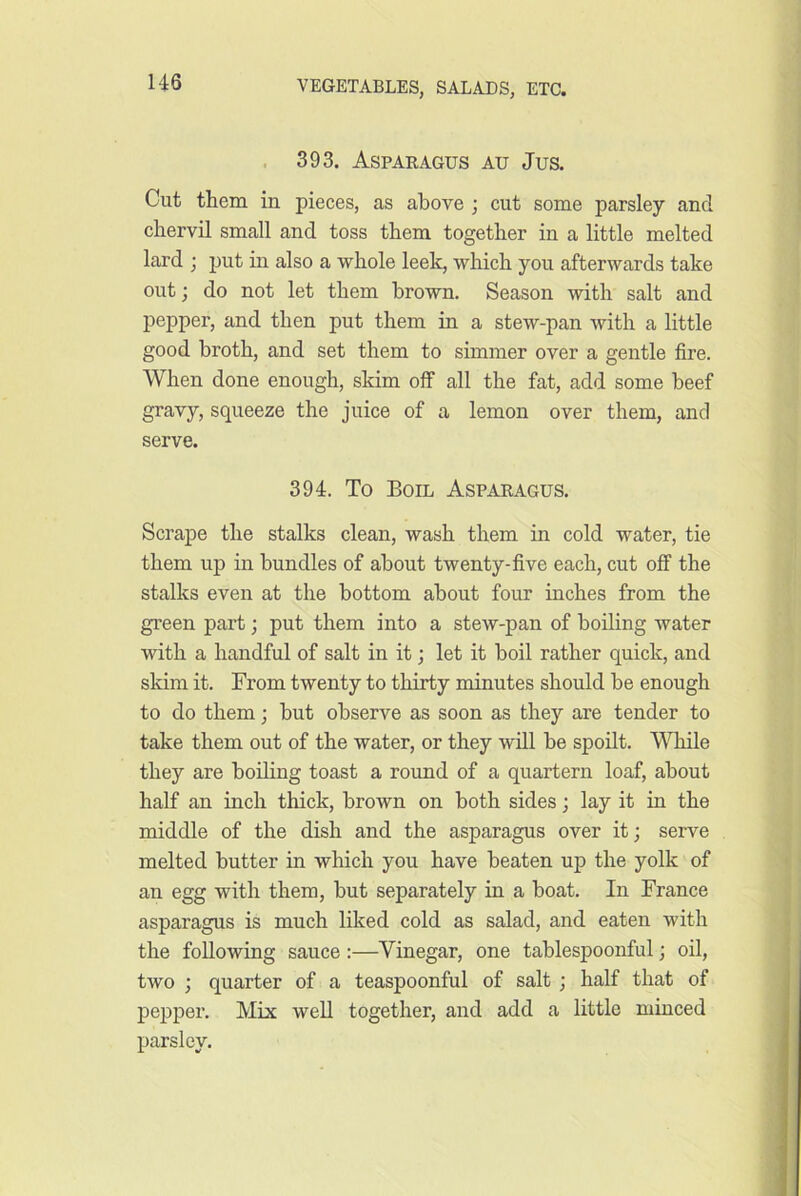 . 393. Asparagus au Jus. Cut them in pieces, as above ; cut some parsley and chervil small and toss them together in a little melted lard ; put in also a whole leek, which you afterwards take out; do not let them brown. Season with salt and pepper, and then put them in a stew-pan with a little good broth, and set them to simmer over a gentle fire. When done enough, skim off all the fat, add some beef gravy, squeeze the juice of a lemon over them, and serve. 394. To Boil Asparagus. Scrape the stalks clean, wash them in cold water, tie them up in bundles of about twenty-five each, cut off the stalks even at the bottom about four inches from the green part; put them into a stew-pan of boiling water with a handful of salt in it; let it boil rather quick, and skim it. From twenty to thirty minutes should be enough to do them; but observe as soon as they are tender to take them out of the water, or they will be spoilt. WTiile they are boiling toast a round of a quartern loaf, about half an inch thick, brown on both sides; lay it in the middle of the dish and the asparagus over it; serve melted butter in which you have beaten up the yolk of an egg with them, but separately in a boat. In France asparagus is much liked cold as salad, and eaten with the following sauce :—Vinegar, one tablespoonful; oil, two ; quarter of a teaspoonful of salt ; half that of pepper. Mix well together, and add a little minced parsley.