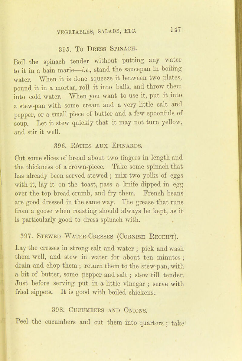 395. To Dress Spinach. Boil the spinach tender without putting any water to it in a bain marie—i.e., stand the saucepan in boiling water. When it is done squeeze it between two plates, pound it in a mortar, roll it into balls, and throw them into cold water. When you want to use it, put it into a stew-pan with some cream and a very bttle salt and pepper, or a small piece of butter and a few spoonfuls of soup. Let it stew quickly that it may not turn yellow, and stir it well. 396. E6ties aux Epinards. Cut some sHces of bread about two fingers in length and the thickness of a crown-piece. Take some spinach that has already been served stewed ; mix two yolks of eggs with it, lay it on the toast, pass a knife dipped in egg over the top bread-crumb, and fry them. French beans are good dressed in the same Avay. The grease that runs from a goose Avhen roasting should always be kept, as it is particularly good to dress spinach Avith. 397. Steaved Water-Cresses (Cornish Eeceipt). Lay the cresses in strong salt and water ; pick and wash them Avell, and steAv in Avater for about ten minutes; drain and chop them ; return them to the stew-pan, Avith a bit of butter, some pepper and salt; steAv till tender. Just before serving put in a little vinegar; serve with fried sippets. It is good with boiled cliickeus. 398. Cucumbers and Onions. Peel the cucumbers and cut them into quarters; take