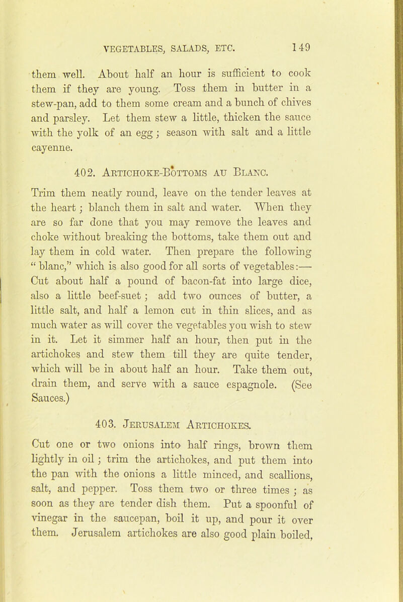 them -well. About half an hour is sufficient to cook them if they are young. Toss them in butter in a stew-pan, add to them some cream and a bunch of chives and parsley. Let them stew a little, thicken the sauce Avith the yolk of an egg; season with salt and a little cayenne. 402. Aktichoke-Bottoms au Blanc. Trim them neatly round, leave on the tender leaves at the heart; blanch them in salt and water. ^Vhen they are so far done that you may remove the leaves and choke without breaking the bottoms, take them out and lay them in cold water. Then prepare the following “ blanc,” which is also good for all sorts of vegetables:— Cut about half a pound of bacon-fat into large dice, also a bttle beef-suet; add two ounces of butter, a little salt, and half a lemon cut in thin slices, and as much water as will cover the vegetables you wish to stew in it. Let it simmer half an hour, then put in the artichokes and stew them till they are quite tender, which will be in about half an hour. Take them out, drain them, and serve with a sauce espagnole. (See Sauces.) 403. Jerusalem Artichokes. Cut one or two onions into half rings, brown them lightly in oil; trim the artichokes, and put them into the pan with the onions a little minced, and scallions, salt, and pepper. Toss them two or three times ; as soon as they are tender dish them. Put a spoonful of vinegar in the saucepan, boil it up, and pour it over them. Jerusalem artichokes are also good plain boiled,