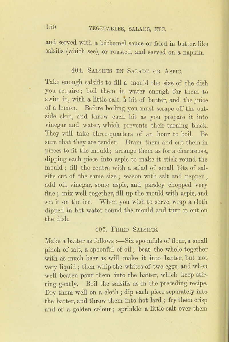 and served with a bechamel sauce or fried in butter, like salsifis (which see), or roasted, and served on a na|dvin. 404. Salsifis en Salade or Aspic. Take enough salsifis to fill a mould the size of the dish you require; boil them in water enough for them to swim in, Avith a little salt, a bit of butter, and the juice of a lemon. Before boiling you must scrape off the out- side skin, and throw each bit as you prepare it into vinegar and water, which prevents their turning black. They Avill take three-quarters of an hour to boil. Be sure that they are tender. Drain them and cut them in pieces to fit the mould; arrange them as for a chartreuse, dipping each piece into aspic to make it stick round the mould; fill the centre with a salad of small bits of sal- sifis cut of the same size; season with salt and pepper ; add oil, vinegar, some aspic, and parsley chopped very fine ; mix well together, fill up the mould with aspic, and set it on the ice. When you wish to serve, wrap a cloth dipped in hot water round the mould and turn it out on the dish. 405. Fried Salsifis. Make a batter as follows :—Six spoonfuls of flour, a small pinch of salt, a spoonful of oil; beat the whole together with as much beer as will make it into batter, but not very hquid; then whip the whites of two eggs, and when well beaten pour them into the batter, which keep stir- ring gently. Boil the salsifis as in the preceding recipe. Dry them well on a cloth ; dip each piece separately into the batter, and throw them into hot lard; fry them crisp and of a golden colour; sprinkle a little salt over them