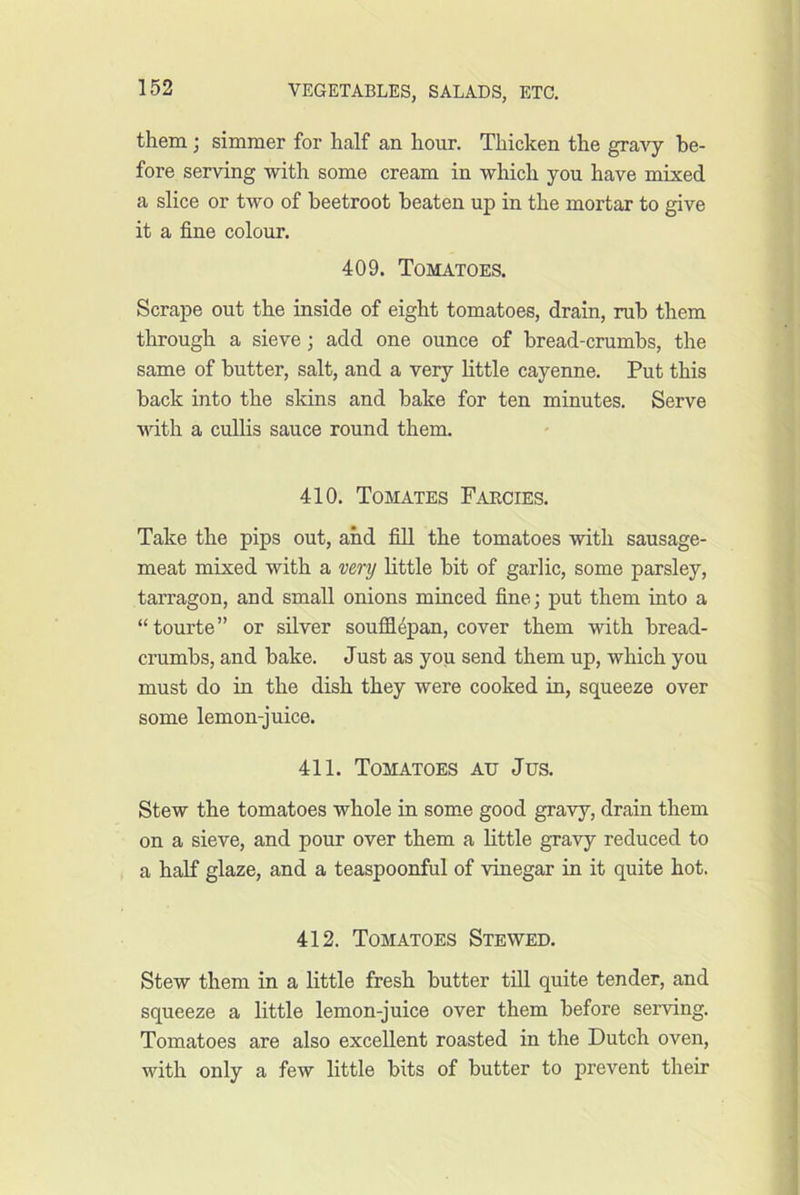 them; simmer for half an hour. Thicken the graAy be- fore serving with some cream in which you have mixed a slice or two of beetroot beaten up in the mortar to give it a fine colour. 409. Tomatoes. Scrape out the inside of eight tomatoes, drain, rub them through a sieve; add one ounce of bread-crumbs, the same of butter, salt, and a very little cayenne. Put this back into the skins and bake for ten minutes. Serve •ndth a cullis sauce round them. 410. Tomates Farcies. Take the pips out, and fill the tomatoes with sausage- meat mixed with a very little bit of garlic, some parsley, tarragon, and small onions minced fine; put them into a “tourte” or silver souffl4pan, cover them with bread- crumbs, and bake. Just as you send them up, which you must do in the dish they were cooked iu, squeeze over some lemon-juice. 411. Tomatoes ad Jus. Stew the tomatoes whole in some good gravy, drain them on a sieve, and pour over them a little gravy reduced to a haK glaze, and a teaspoonful of vinegar in it quite hot. 412. Tomatoes Stewed. Stew them in a little fresh butter till quite tender, and squeeze a little lemon-juice over them before serving. Tomatoes are also excellent roasted in the Dutch oven, with only a few little bits of butter to prevent their