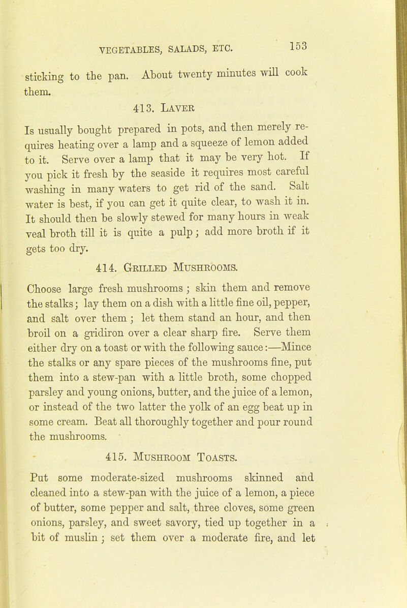 sticking to the pan. About twenty minutes will cook them. 413. Laver Is usually bought prepared in pots, and then merely re- quires heating over a lamp and a squeeze of lemon added to it. Serve over a lamp that it may be very hot. If you pick it fresh by the seaside it requires most careful washing in many waters to get rid of the sand. Salt water is best, if you can get it quite clear, to wash it in. It should then be slowly stewed for many hours in weak veal broth till it is quite a pulp; add more broth if it gets too dry. 414. Grilled Mushrooms. Choose large fresh mushrooms ; skin them and remove the stalks; lay them on a dish with a little fine oil, pepper, and salt over them ; let them stand an hour, and then broil on a gridiron over a clear sharp fire. Serve them either dry on a toast or with the following sauce;—Mince the stalks or any spare pieces of the mushrooms fine, put them into a stew-pan with a little broth, some chopped parsley and young onions, butter, and the juice of a lemon, or instead of the two latter the yolk of an egg beat up in some cream. Beat all thoroughly together and pour round the mushrooms. 415. Mushroom Toasts. Put some moderate-sized muslirooms skinned and cleaned into a stew-pan with the juice of a lemon, a piece of butter, some pepper and salt, three cloves, some green onions, parsley, and sweet savory, tied up together in a bit of muslin; set them over a moderate fire, and let