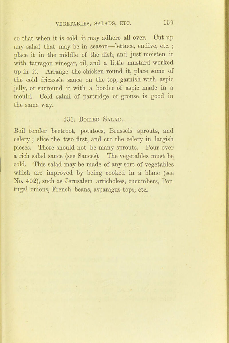 15D SO that when it is cold it may adhere all over. Cut up any salad that may be in season—lettuce, endive, etc. ; place it in the middle of the dish, and just moisten it with tarragon vinegar, oU, and a little mustard worked up in it. Arrange the chicken round it, place some of the cold fricassee sauce on the top, garnish with aspic jelly, or surround it with a border of aspic made in a mould. Cold salmi of partridge or grouse is good in the same way. 431. Boiled Salad. BoU tender beetroot, potatoes, Brussels sprouts, and celery ; slice the two first, and cut the celery in largish pieces. There should not be many sprouts. Pour over a rich salad sauce (see Sauces). The vegetables must be cold. This salad may be made of any sort of vegetables which are improved by being cooked in a blanc (see No. 402), such as Jerusalem artichokes, cucumbers, Por- tugal onions, French beans, asparagus tops, etc.