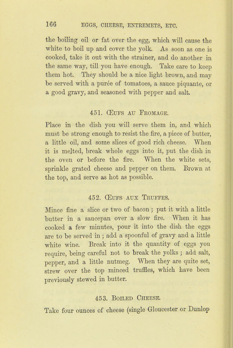 the boiling oil or fat over the egg, which will cause the white to boil up and cover the yolk. As soon as one is cooked, take it out with the strainer, and do another in the same way, tiU you have enough. Take care to keep them hot. They should he a nice hght brown, and may he served with a puree of tomatoes, a sauce piquante, or a good gravy, and seasoned with pepper and salt. 451. CEues au Fromage. Place in the dish you will serve them in, and which must be strong enough to resist the fire, a piece of butter, a little on, and some slices of good rich cheese. When it is melted, break whole eggs into it, put the dish in the oven or before the fire. Wlien the white sets, sprinkle grated cheese and pepper on them. Brown at the top, and serve as hot as possible. 452. CEues aux Trueees. Mince fine a slice or two of bacon ; put it with a Httle butter in a saucepan over a slow fire. When it has cooked a few minutes, pour it into the dish the eggs are to be served in; add a spoonful of gravy and a little white wine. Break into it the quantity of eggs you require, being careful not to break the yolks ; add salt, pepper, and a little nutmeg. When they are quite set, strew over the top minced truffles, which have been previously stewed in butter. 453. Boiled Cheese. Take four ounces of cheese (single Gloucester or Dunlop