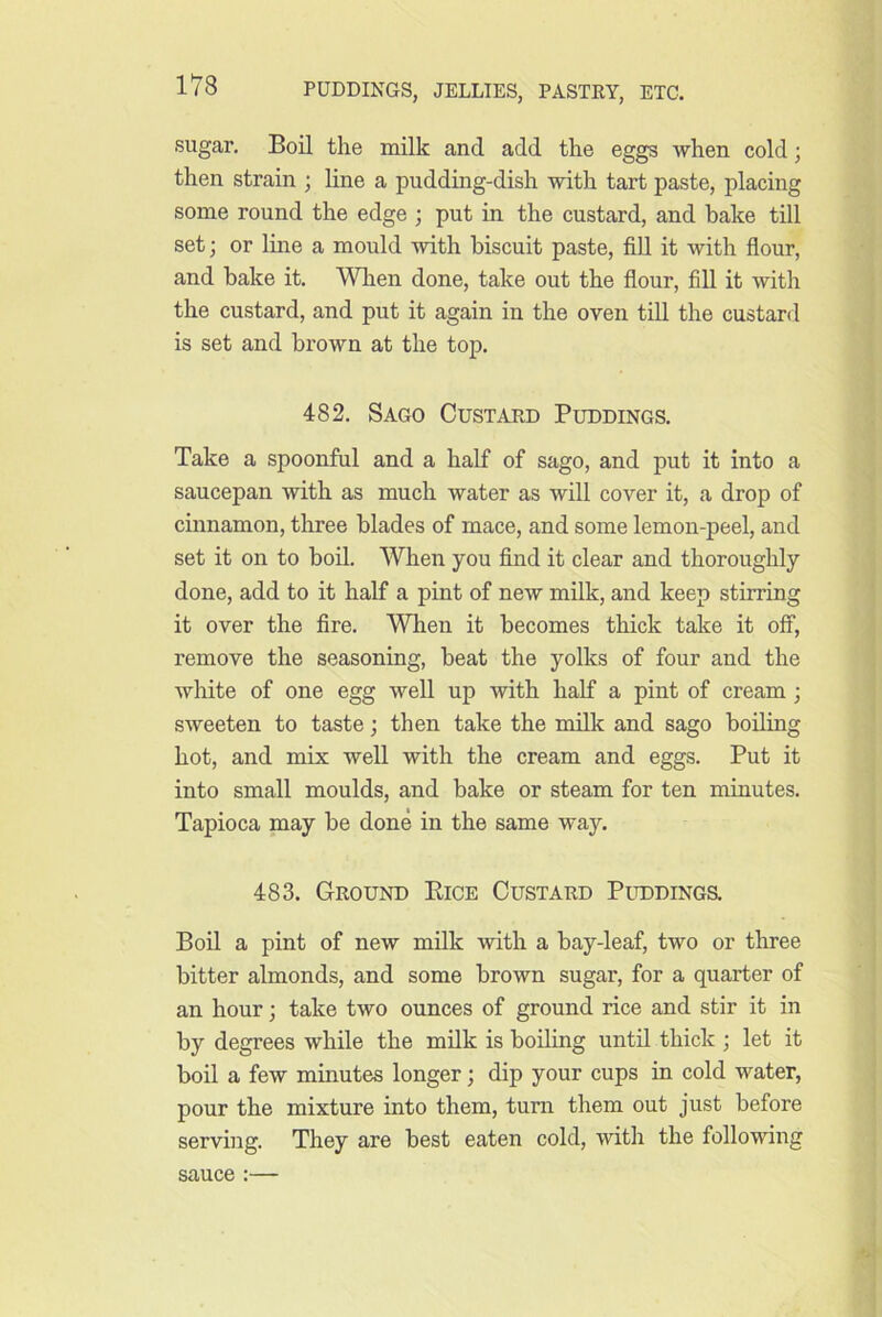 sugar. Boil the milk and add the eggs when cold; then strain ; line a pudding-dish with tart paste, placing some round the edge ; put in the custard, and hake till set; or Ime a mould with biscuit paste, fill it with flour, and bake it. When done, take out the flour, fill it with the custard, and put it again in the oven till the custard is set and brown at the top. 482. Sago Custard Puddings. Take a spoonful and a half of sago, and put it into a saucepan with as much water as will cover it, a drop of cinnamon, three blades of mace, and some lemon-peel, and set it on to bod. When you find it clear and thoroughly done, add to it half a pint of new milk, and keep stirring it over the fire. When it becomes thick take it off, remove the seasoning, beat the yolks of four and the white of one egg well up with half a pint of cream; sweeten to taste; then take the milk and sago boiling hot, and mix well with the cream and eggs. Put it into small moulds, and bake or steam for ten minutes. Tapioca may be done in the same way. 483. Ground Eice Custard Puddings. Boil a pint of new milk with a bay-leaf, two or three bitter almonds, and some brown sugar, for a quarter of an hour; take two ounces of ground rice and stir it in by degrees while the milk is boiling until thick ; let it boil a few minutes longer; dip your cups in cold water, pour the mixture into them, turn them out just before serving. They are best eaten cold, with the following sauce :—