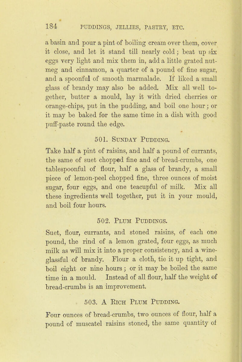 a basin and pour a pint of boiling cream over them, cover it close, and let it stand till nearly cold; beat up six eggs very light and mix them in, add a little grated nut- meg and cinnamon, a quarter of a pound of fine sugar, and a spoonful of smooth marmalade. If liked a small glass of brandy may also be added Mix all well to- gether, butter a mould, lay it with dried cherries or orange-chips, put in the pudding, and boil one hour; or it may be baked for the same time in a dish with good puff-paste round the edge. 501. Sunday Pudding. Take half a pint of raisins, and half a pound of currants, the same of suet chopped fine and of bread-crumbs, one tablespoonful of flour, half a glass of brandy, a small piece of lemon-peel chopped fine, three ounces of moist sugar, four eggs, and one teacupful of milk. Mix all these ingredients well together, put it in your mould, and boil four hours. 502. Plibi Puddings. Suet, flour, currants, and stoned raisins, of each one pound, the rind of a lemon grated, four eggs, as much milk as will mix it into a proper consistency, and a wine- glassful of brandy. Flour a cloth, tie it up tight, and bon eight or nine hours; or it may be boiled the same time in a mould. Instead of aU flour, half the weight of bread-crumbs is an improvement. 503. A Eich Plum Pudding. Four ounces of bread-crumbs, two ounces of flour, half a pound of muscatel raisins stoned, the same quantity of