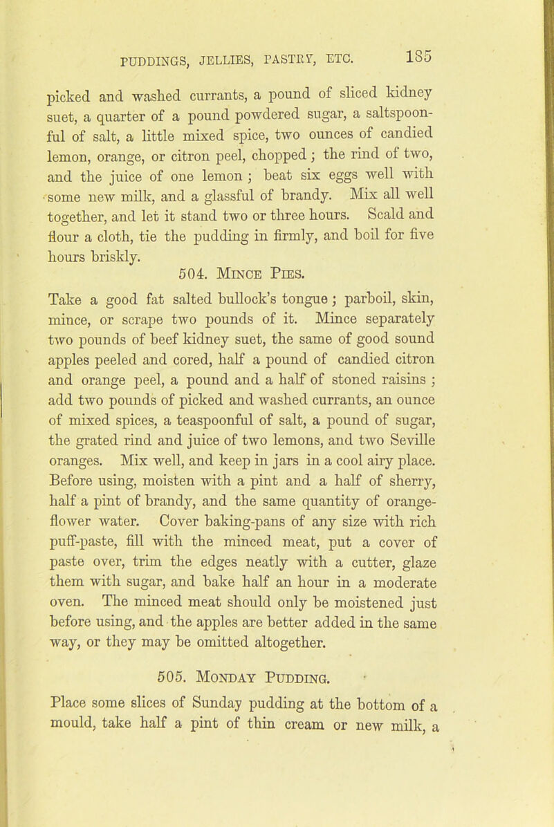 picked and ■washed currants, a pound of sliced kidney suet, a quarter of a pound powdered sugar, a saltspoon- ful of salt, a little mixed spice, two ounces of candied lemon, orange, or citron peel, chopped; the rind of two, and the juice of one lemon ; heat six eggs well with •some new milk, and a glassful of brandy. Mix all well toaiether, and let it stand two or three hours. Scald and flour a cloth, tie the pudding in firmly, and boil for five hours briskly. 504. Mince Pies. Take a good fat salted bullock’s tongue; parboil, skin, mince, or scrape two pounds of it. Mince separately two pounds of beef kidney suet, the same of good sound apples peeled and cored, half a pound of candied citron and orange peel, a pound and a half of stoned raisins ; add two pounds of picked and washed currants, an ounce of mixed spices, a teaspoonful of salt, a pound of sugar, the grated rind and juice of two lemons, and two Se'vdlle oranges. Mix well, and keep in jars in a cool airy place. Before using, moisten -with a pint and a half of sherry, half a pint of brandy, and the same quantity of orange- flower water. Cover baking-pans of any size 'with rich puff-paste, fill with the minced meat, put a cover of paste over, trim the edges neatly with a cutter, glaze them with sugar, and bake half an hour in a moderate oven. The minced meat should only be moistened just before using, and the apples are better added in the same way, or they may be omitted altogether, 505. Monday Pudding. Place some slices of Sunday pudding at the bottom of a mould, take half a pint of thin cream or new milk, a