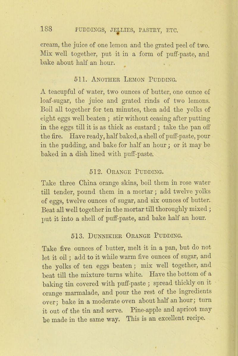 cream, the juice of one lemon and the grated peel of two. Mix well together, put it in a form of puff-paste, and hake about half an hour. . , 511. Another Lemon Pudding. A teacupful of water, two ounces of butter, one ounce of loaf-sugar, the juice and grated rinds of two lemons. Boil all together for ten nnnutes, then add the yolks of eight eggs well beaten ; stir without ceasing after putting in the eggs till it is as thick as custard; take the pan off the fire. Have ready, half baked, a shell of puff-paste, pour in the pudding, and bake for half an hour; or it may be baked in a dish lined with puff-paste. 512. Orange Pudding. Take three China orange skins, boil them in rose water till tender, pound them in a mortar; add twelve yolks of eggs, twelve ounces of sugar, and six ounces of butter. Beat all well together in the mortar till thoroughly mixed ; put it into a shell of puff-paste, and bake half an hour. 513. Dunnikier Orange Pudding. Take five ounces of butter, melt it in a pan, but do not let it on ; add to it while warm five ounces of sugar, and the yolks of ten eggs beaten; mix well together, and beat till the mixture turns white. Have the bottom of a baking tin covered with puff-paste ; spread thickly on it orange marmalade, and pour the rest of the ingredients over) bake in a moderate oven about half an hour, turn it out of the tin and serve. Pine-apple and apricot may be made in the same way. This is an excellent recipe.