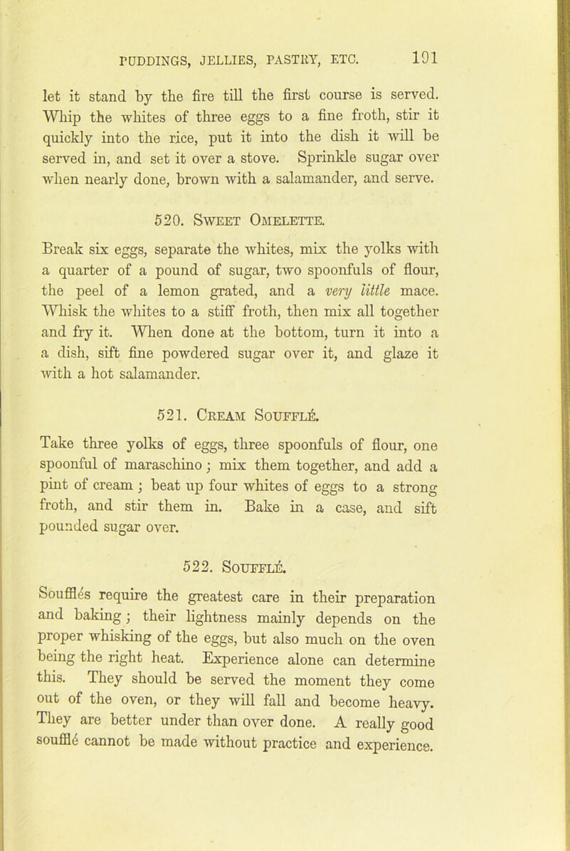 let it stand by the fire till the first course is served. Wliip the whites of three eggs to a fine froth, stir it quickly into the rice, put it into the dish it will be served in, and set it over a stove. Sprinkle sugar over when nearly done, brown with a salamander, and serve. 520. Sweet Omelette. Break six eggs, separate the whites, mix the yolks with a quarter of a pound of sugar, two spoonfuls of flour, the peel of a lemon grated, and a vmj little mace. Whisk the wliites to a stiff froth, then mix all together and fry it. Wlien done at the bottom, turn it into a a dish, sift fine powdered sugar over it, and glaze it with a hot salamander. 521. Cream Souffle. Take three yolks of eggs, three spoonfuls of flour, one spoonful of maraschino; mix them together, and add a pmt of cream ; beat up four whites of eggs to a strong froth, and stir them in. Bake in a case, and sift pounded sugar over. 522. SoUFFii:. Souffles require the greatest care in their preparation and baking; their lightness mainly depends on the proper whisking of the eggs, but also much on the oven being the right heat. Experience alone can determine this. They should be served the moment they come out of the oven, or they will fall and become heavy. They are better under than over done. A really good soufll4 cannot be made without practice and experience.