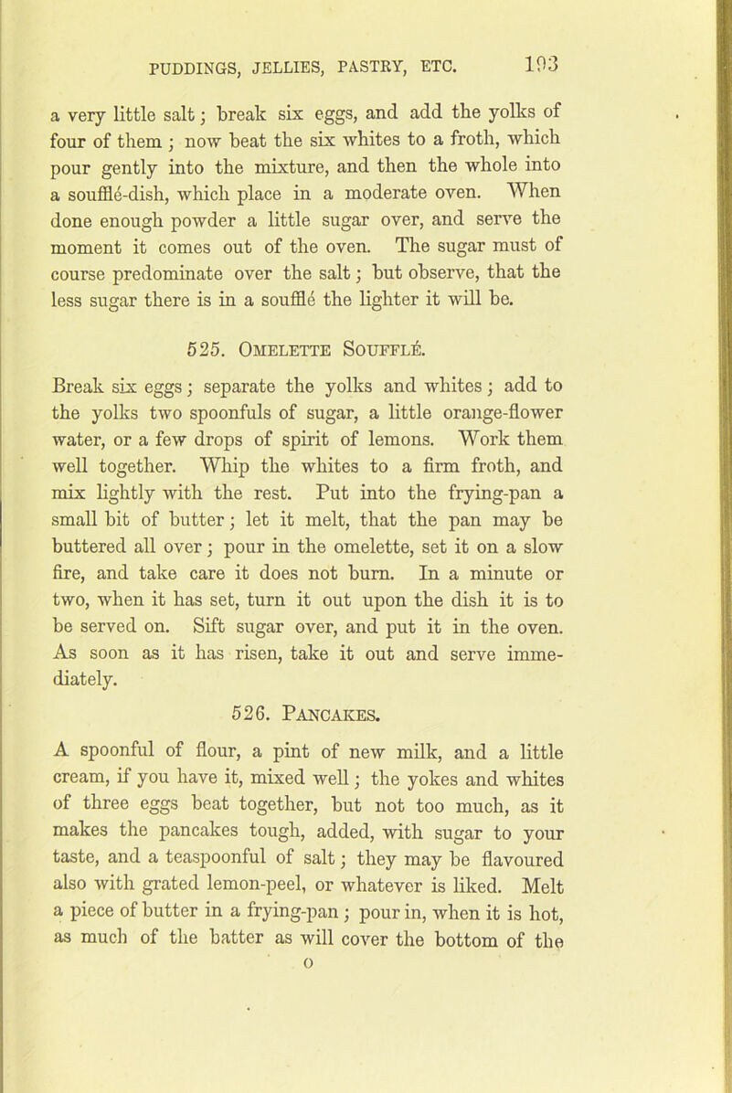 a very little salt; break six eggs, and add tbe yolks of four of them ; now beat the six whites to a froth, which pour gently into the mixture, and then the whole into a souffl4-dish, which place in a moderate oven. When done enough powder a little sugar over, and serve the moment it comes out of the oven. The sugar must of course predominate over the salt; but observe, that the less sugar there is in a souffle the lighter it will be. 525. Omelette Soueel^:. Break six eggs; separate the yolks and whites; add to the yolks two spoonfuls of sugar, a little orange-flower water, or a few drops of spirit of lemons. Work them well together. Whip the whites to a Arm froth, and mix lightly with the rest. Put into the frying-pan a small bit of butter; let it melt, that the pan may be buttered all over; pour in the omelette, set it on a slow fire, and take care it does not bum. In a minute or two, when it has set, turn it out upon the dish it is to be served on. Sift sugar over, and put it in the oven. As soon as it has risen, take it out and serve imme- diately. 526. Pancakes. A spoonful of flour, a pint of new milk, and a little cream, if you have it, mixed well; the yokes and whites of three eggs beat together, but not too much, as it makes the pancakes tough, added, with sugar to your taste, and a teaspoonful of salt; they may be flavoured also with grated lemon-peel, or whatever is liked. Melt a piece of butter in a frying-pan ; pour in, when it is hot, as much of the batter as will cover the bottom of the 0