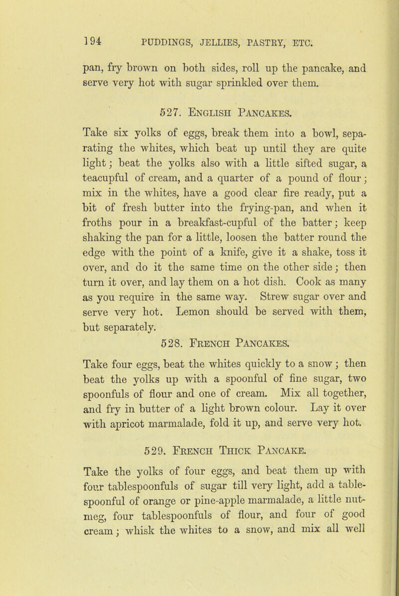 pan, fry brown on both sides, roll up the pancake, and serve very hot with sugar sprinkled over them. 527. English Pancakes. Take six yolks of eggs, break them into a bowl, sepa- rating the whites, which beat up until they are quite light; beat the yolks also with a little sifted sugar, a teacupful of cream, and a quarter of a pound of flour; mix in the whites, have a good clear fire ready, put a bit of fresh butter into the frying-pan, and when it froths pour in a breakfast-cupful of the batter; keep shaking the pan for a little, loosen the batter round the edge with the point of a knife, give it a shake, toss it over, and do it the same time on the other side; then turn it over, and lay them on a hot dish. Cook as many as you require in the same way. Strew sugar over and serve very hot. Lemon should be served with them, but separately. 628. French Pancakes. Take four eggs, beat the whites quicldy to a snow; then beat the yolks up with a spoonful of fine sugar, two spoonfuls of flour and one of cream. Mix all together, and fry in butter of a light brown colour. Lay it over with apricot marmalade, fold it up, and serve very hot. 529. French Thick Pancake. Take the yolks of four eggs, and beat them up with four tablespoonfuls of sugar till very light, add a table- spoonful of orange or pine-apple marmalade, a little nut- meg, four tablespoonfuls of flour, and four of good cream; whisk the whites to a snow, and mix all well