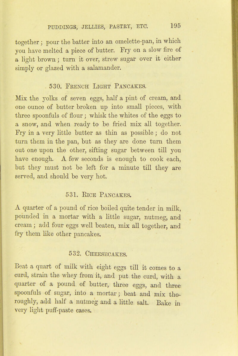 together; pour the batter into an omelette-pan, in which you have melted a piece of butter. Fry on a slow fire of a light brown; turn it over, strew sugar over it either simply or glazed with a salamander. 530. French Light Pancakes. Mix the yolks of seven eggs, half a pint of cream, and one ounce of butter broken up into small pieces, with tlaree spoonfuls of flour; whisk the whites of the eggs to a snow, and when ready to be fried mix all together. Fry in a very little butter as thin as possible; do not turn them in the pan, but as they are done turn them out one upon the other, sifting sugar between till you have enough. A few seconds is enough to cook each, but they must not be left for a minute tiU they are served, and should be very hot. 531. Eice Pancakes. A quarter of a pound of rice boiled quite tender in milk, pounded in a mortar with a little sugar, nutmeg, and cream; add four eggs well beaten, mix all together, and fry them like other pancakes. 532. Cheesecakes. Beat a quart of milk with eight eggs till it comes to a curd, strain the whey from it, and put the curd, with a quarter of a pound of butter, three eggs, and tliree spoonfuls of sugar, into a mortar; beat and mix tho- roughly, add half a nutmeg and a little salt. Bake in very light puff-paste cases.