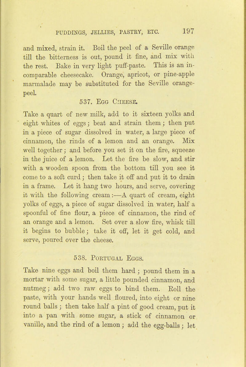 and mixed, strain it. Boil tlie peel of a Seville orange till the bitterness is out, pound it fine, and mix with the rest. Bake in very light puff-paste. This is an in- comparable cheesecake. Orange, apricot, or pine-apple marmalade may be substituted for the Seville orange- peel. 537. Egg Cheese. Take a quart of new milk, add to it sixteen yolks and eight wliites of eggs; beat and strain them; then put in a piece of sugar dissolved in water, a large piece of cinnamon, the rinds of a lemon and an orange. Mix well together; and before you set it on the fire, squeeze in the juice of a lemon. Let the fire be slow, and stir with a wooden spoon from the bottom till you see it come to a soft curd; then take it off and put it to drain in a frame. Let it hang two hours, and serve, covering it with the foUoAving cream:—A quart of cream, eight yolks of eggs, a piece of sugar dissolved in water, half a spoonful of fine flour, a piece of cinnamon, the rind of an orange and a lemon. Set over a slow fire, whisk till it begins to bubble; take it off, let it get cold, and serve, poured over the cheese. 538. Portugal Eggs. Take nine eggs and boil them hard ; pound them in a mortar with some sugar, a little pounded cinnamon, and nutmeg; add two raw eggs to bind them. Eoll the paste, with your hands well floured, into eight or nine round balls ; then take half a pint of good cream, put it into a pan with some sugar, a stick of cinnamon or vanille, and the rind of a lemon ; add the egg-balls ; let