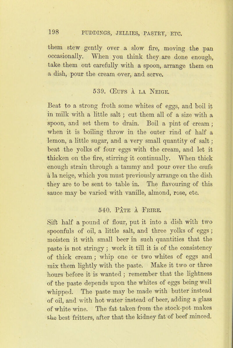 them stew gently over a slow fire, moving the pan occasionally. When you think they are done enough, take them out carefully with a spoon, arrange them on a dish, pour the cream over, and serve. 539, (Eufs a la Neige, Beat to a strong froth some whites of eggs, and boil it in milk with a little salt; cut them all of a size with a spoon, and set them to drain. Boil a pint of cream; when it is boiling throw in the outer rind of half a lemon, a little sugar, and a very small quantity of salt; beat the yolks of four eggs with the cream, and let it tliicken on the fire, stirring it continually. When thick enough strain through a tammy and pour over the ceufs a la neige, which you must previously arrange on the dish they are to be sent to table in. The flavouring of this t sauce may be varied with vanfile, almond, rose, etc. 540. Pate A Frire. Sift half a pound of flour, put it into a dish with two spoonfuls of oil, a little salt, and three yolks of eggs; moisten it with small beer in such quantities that the paste is not stringy ; work it till it is of the consistency of thick cream; whip one or two whites of eggs and mix them lightly with the paste. Make it two or three hours before it is wanted ; remember that the lightness of the paste depends upon the whites of eggs being well whipped. The paste may be made with butter instead of oil, and with hot water instead of beer, adding a glass of white Avine. The fat taken from the stock-pot makes the best fritters, after that the kidney fat of beef minced.