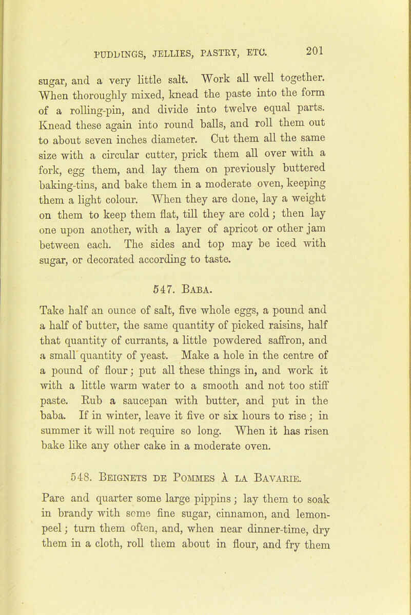 sugar, and a very little salt. Work all well together. When thoroughly mixed, knead the paste into the form of a rolhng-pin, and divide into twelve equal parts. Knead these again into round halls, and roll them out to about seven inches diameter. Cut them all the same size with a circular cutter, prick them all over with a fork, egg them, and lay them on previously buttered haking-tins, and bake them in a moderate oven, keeping them a light colour. When they are done, lay a weight on them to keep them flat, till they are cold; then lay one upon another, with a layer of apricot or other jam between each. The sides and top may be iced with sugar, or decorated according to taste. 547. Baba. Take half an ounce of salt, flve whole eggs, a pound and a half of butter, the same quantity of picked raisins, half that quantity of currants, a little powdered saffron, and a small'quantity of yeast. Make a hole in the centre of a pound of flour; put all these things in, and work it with a httle warm water to a smooth and not too stiff paste. Eub a saucepan with butter, and put in the baba. If in winter, leave it five or six hours to rise ; in summer it will not require so long. When it has risen bake like any other cake in a moderate oven. 548. Beignets de Pommes 1 la Bavarie. Pare and quarter some large pippins ; lay them to soak in brandy with some fine sugar, cinnamon, and lemon- peel ; turn them often, and, when near dinner-time, dry them in a cloth, roll them about in flour, and fry them