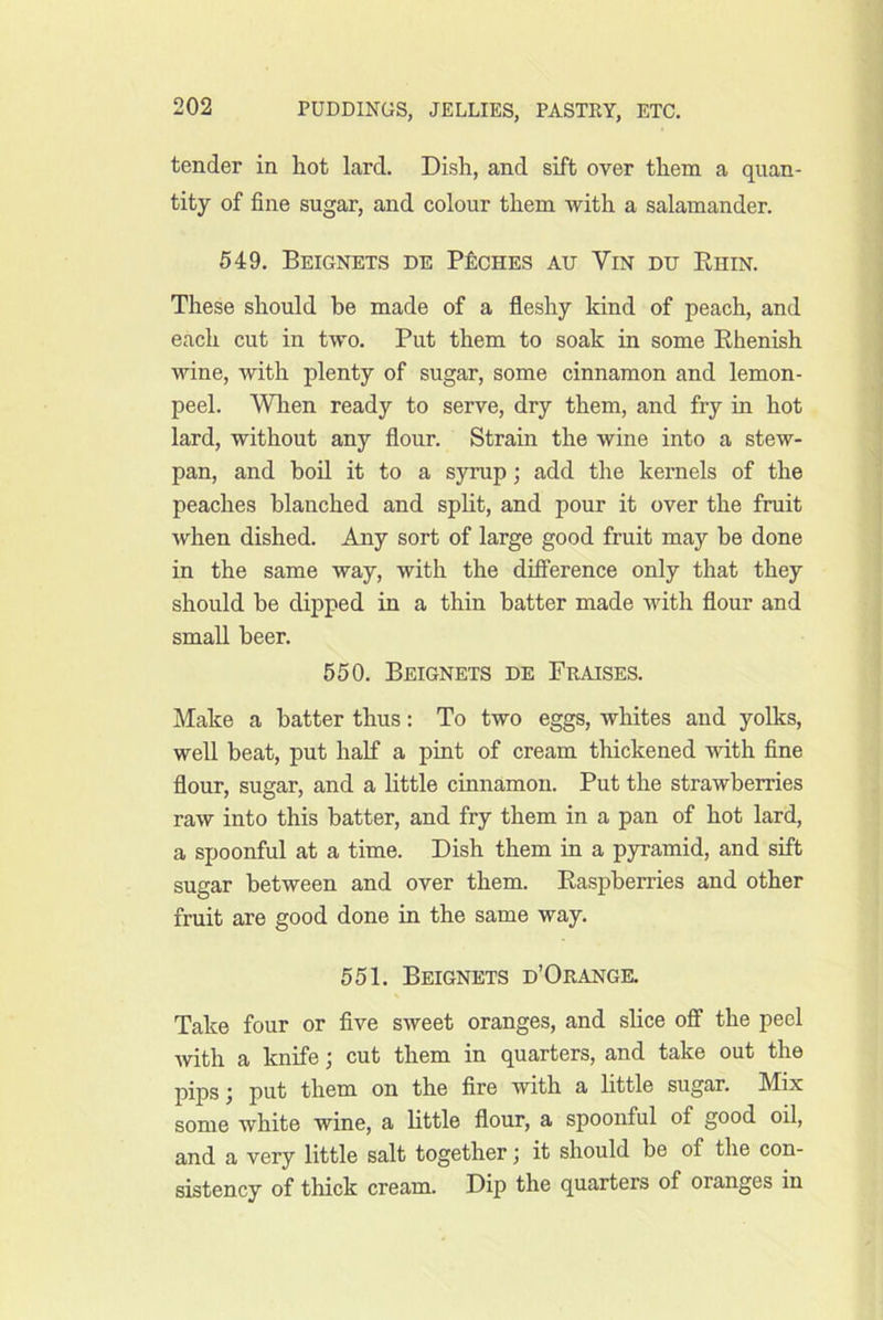 tender in hot lard. Dish, and sift over them a quan- tity of fine sugar, and colour them with a salamander. 549. Beignets de PficHES AU ViN DU Rhin. These should be made of a fleshy kind of peach, and each cut in two. Put them to soak in some Rhenish wine, with plenty of sugar, some cinnamon and lemon- peel. When ready to serve, dry them, and fry in hot lard, without any flour. Strain the wine into a stew- pan, and boil it to a syrup; add the kernels of the peaches blanched and split, and pour it over the fruit when dished. Any sort of large good fruit may be done in the same way, with the dhference only that they should be dipped in a thin batter made with flour and small beer. 550. Beignets de Praises. Make a batter thus: To two eggs, whites and yolks, well beat, put half a pint of cream thickened with fine flour, sugar, and a little cinnamon. Put the strawberries raw into this batter, and fry them in a pan of hot lard, a spoonful at a time. Dish them in a pyramid, and sift sugar between and over them. Raspberries and other fruit are good done in the same way. 551. Beignets d’Orange. Take four or flve sweet oranges, and slice off the peel with a knife; cut them in quarters, and take out the pips; put them on the fire with a little sugar. Mix some white wine, a little flour, a spoonful of good oil, and a very little salt together; it should be of the con- sistency of thick cream. Dip the quarters of oranges in