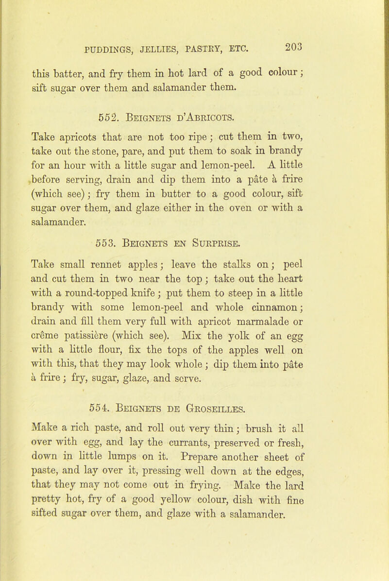 this batter, and fry them in hot lard of a good colour; sift sugar over them and salamander them. 652. Beignets d’Abricots. Take apricots that are not too ripe; cut them in two, take out the stone, pare, and put them to soak in brandy for an hour with a little sugar and lemon-peel. A little ,before serving, drain and dip them into a pate k frire (which see); fry them in butter to a good colour, sift sugar over them, and glaze either in the oven or with a salamander. 553. Beignets en Surprise. Take small rennet apples; leave the stalks on; peel and cut them in two near the top; take out the heart with a round-topped knife; put them to steep in a little brandy with some lemon-peel and whole cmnamon; drain and fill them very full vdth apricot marmalade or creme patissiere (which see). Mix the yolk of an egg with a little flour, fix the tops of the apples well on with this, that they may look whole ; dip them into pate a frire; fry, sugar, glaze, and serve. 554. Beignets de Groseilles. Make a rich paste, and roll out very thin; brush it all over with egg, and lay the currants, preserved or fresh, down in little lumps on it. Prepare another sheet of paste, and lay over it, pressing well down at the edges, that they may not come out in frying. Make the lard pretty hot, fry of a good yellow colour, dish with fine sifted sugar over them, and glaze with a salamander.