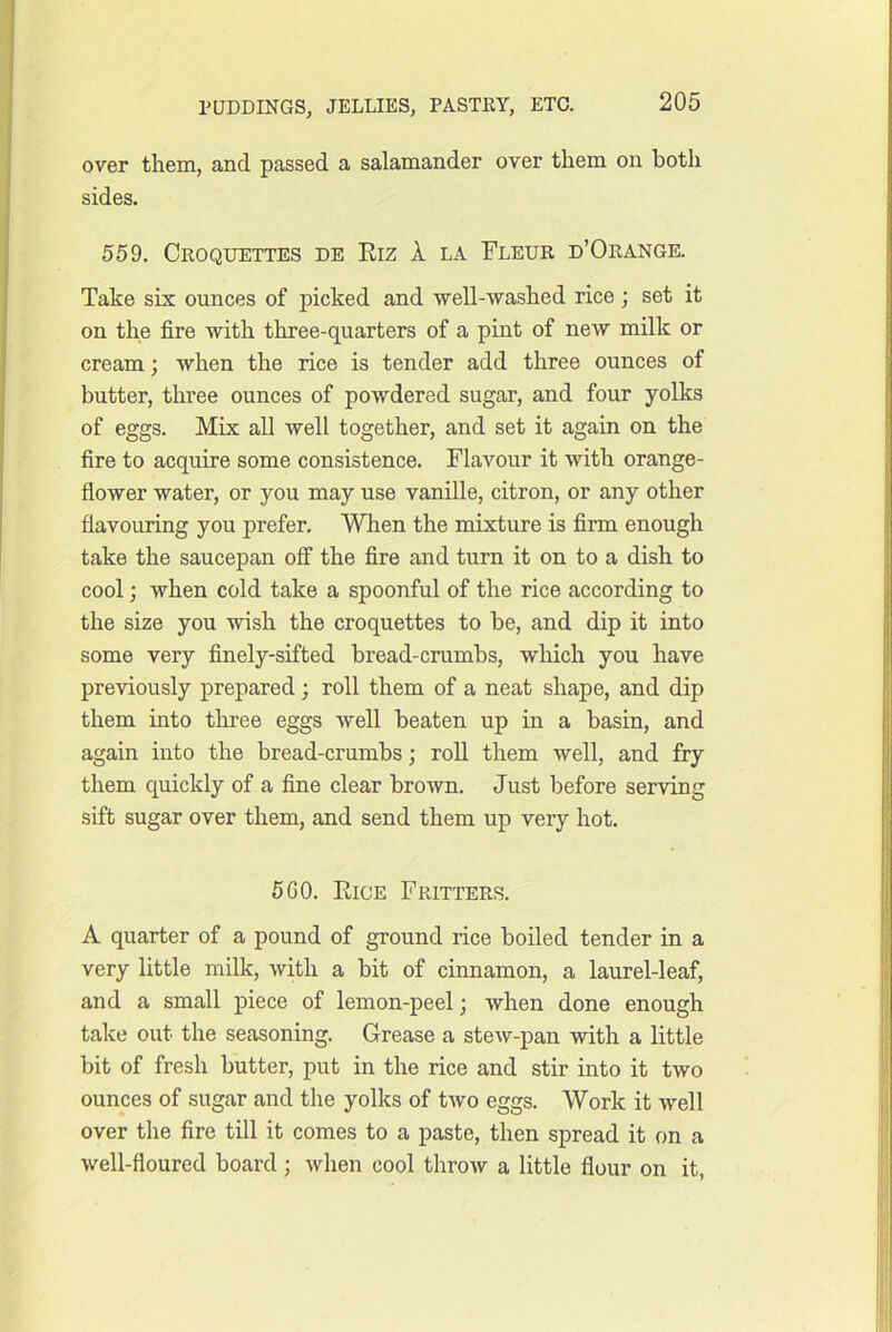 over them, and passed a salamander over them on both sides. 559. Croquettes de Eiz 1 la Fleur d’Orange. Take six ounces of picked and -well-washed rice; set it on the fire with three-quarters of a pint of new milk or cream; -when the rice is tender add three ounces of butter, three ounces of powdered sugar, and four yolks of eggs. Mix all well together, and set it again on the fire to acquire some consistence. Flavour it -with orange- flo-wer -water, or you may use vanille, citron, or any other flavouring you prefer. MTien the mixture is firm enough take the saucepan ofi the fire and turn it on to a dish to cool; when cold take a spoonful of the rice according to the size you -wish the croquettes to be, and dip it into some very finely-sifted bread-crumbs, which you have pre-vdously prepared; roll them of a neat shape, and dip them into three eggs well beaten up in a basin, and again into the bread-crumbs; roll them well, and fry them quickly of a fine clear brown. Just before ser-ving sift sugar over them, and send them up very hot. 560. Eice Fritters. A quarter of a pound of ground rice boiled tender in a very little milk, with a bit of cinnamon, a laurel-leaf, and a small piece of lemon-peel; when done enough take out the seasoning. Grease a stew-pan with a little bit of fresh butter, put in the rice and stir into it two ounces of sugar and the yolks of two eggs. Work it well over the fire till it comes to a paste, then spread it on a well-floured board; when cool throw a little flour on it,