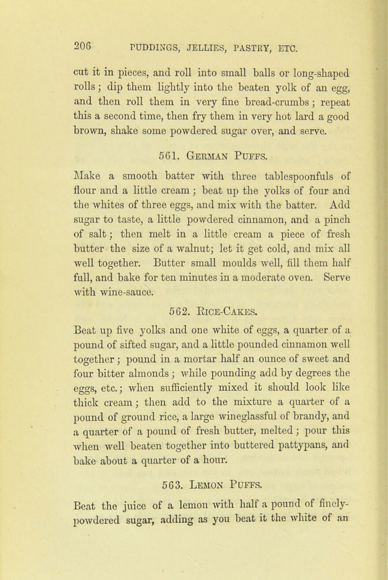 cut it in pieces, and roll into small balls or long-shaped rolls; dip them lightly into the beaten yolk of an egg, and then roll them in veiy fine bread-crumbs; repeat this a second time, then fry them in very hot lard a good brown, shake some powdered sugar over, and serve. 561. Gerbian Pufes. klake a smooth batter with three tablespoonfuls of flour and a little cream; beat up the yolks of four and the whites of three eggs, and mix with the batter. Add sugar to taste, a little powdered cinnamon, and a pinch of salt; then melt in a little cream a piece of fresh butter the size of a walnut; let it get cold, and mix all well together. Butter small moulds well, fill them half full, and bake for ten minutes in a moderate oven. Serve with wine-sauce. 562. Eice-Cakes. Beat up five yolks and one white of eggs, a quarter of a pound of sifted sugar, and a little pounded cinnamon well together; pound in a mortar half an ounce of sweet and four bitter almonds ; while pounding add by degrees the eggs, etc.; when sufficiently mixed it should look like thick cream; then add to the mixture a quarter of a pound of ground rice, a large wineglassful of brandy, and a quarter of a pound of fresh butter, melted; pour this when well beaten together into buttered pattypans, and bake about a quarter of a hour. 563. Lemon Puffs. Beat the juice of a lemon with half a pound of finely- powdered sugar, adding as you beat it the white of an