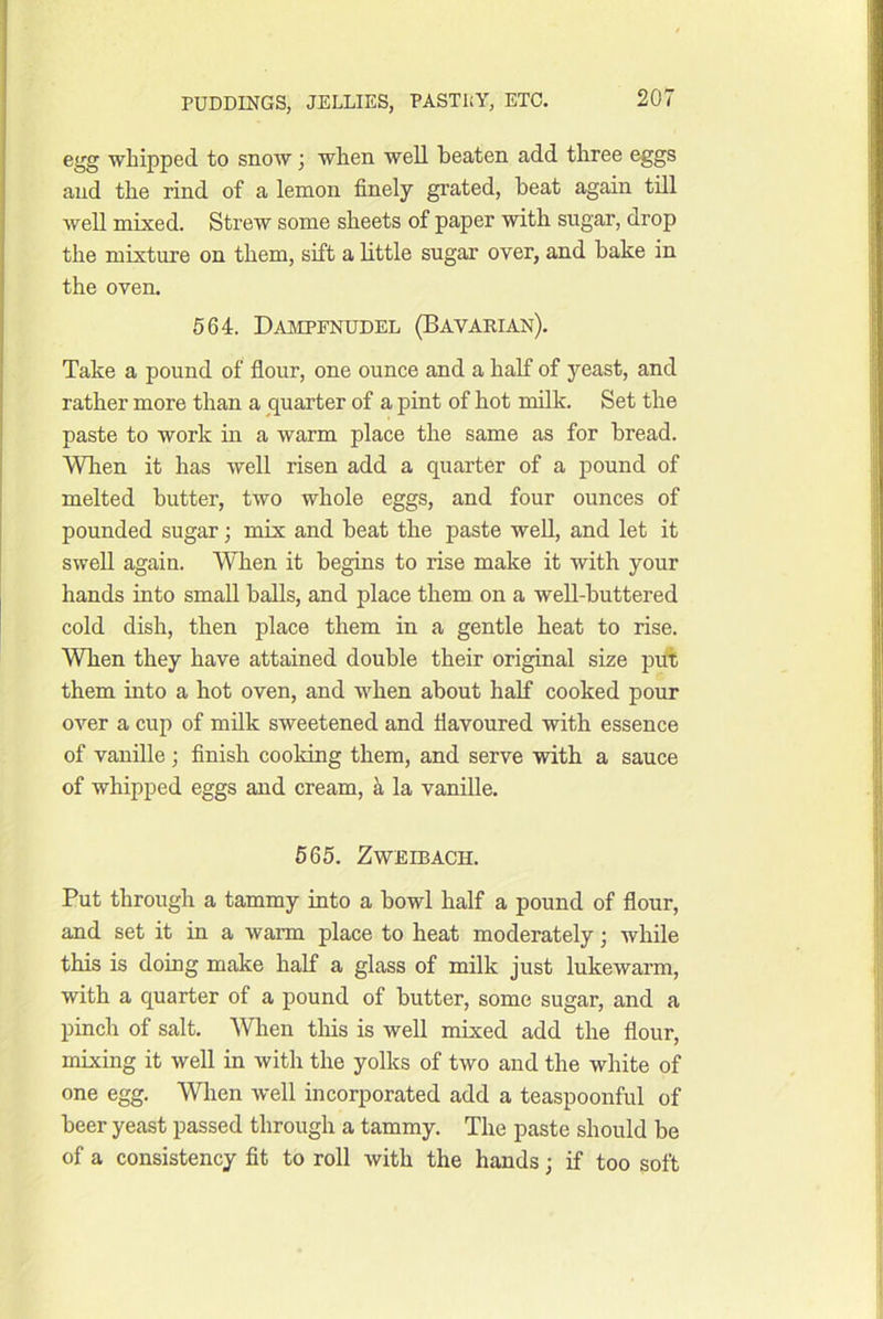 egg whipped to snow j when well beaten add three eggs and the rind of a lemon finely grated, beat again till well mixed. Strew some sheets of paper with sugar, drop the mixture on them, sift a bttle sugar over, and bake in the oven. 564. Dampenudel (Bavarian). Take a pound of flour, one ounce and a half of yeast, and rather more than a quarter of a pint of hot milk. Set the paste to work in a warm place the same as for bread. Wlien it has well risen add a quarter of a pound of melted butter, two whole eggs, and four ounces of pounded sugar; mix and beat the paste well, and let it swell again. When it begins to rise make it with your hands into small balls, and place them on a well-buttered cold dish, then place them in a gentle heat to rise. Wben they have attained double their original size piA them into a hot oven, and when about half cooked pour OA’’er a cup of milk sweetened and flavoured with essence of vanille; finish cooldng them, and serve with a sauce of whipped eggs and cream, k la vanille. 565. ZWEIBACH. Put through a tammy into a bowl half a pound of flour, and set it in a warm place to heat moderately j while this is doing make half a glass of milk just lukewarm, with a quarter of a pound of butter, some sugar, and a pinch of salt. ■^Vllen tins is well mixed add the flour, mixing it well in with the yolks of two and the white of one egg. When well incorporated add a teaspoonful of beer yeast passed through a tammy. The paste should be of a consistency fit to roll with the hands; if too soft