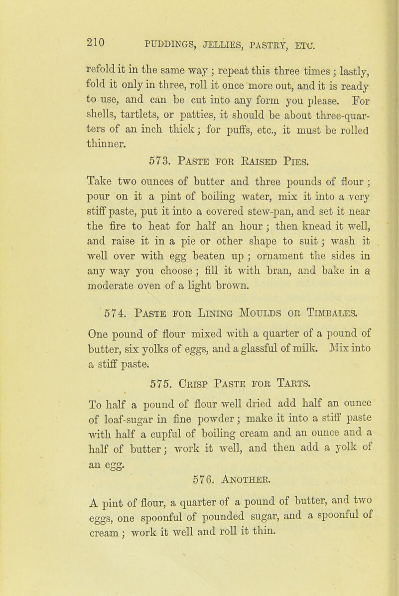 refold it in tlie same way; repeat tliis three times ; lastly, fold it only in three, roll it once more out, and it is ready to use, and can he cut into any form you please. For shells, tartlets, or patties, it should he about three-quar- ters of an inch thick; for puffs, etc., it must he rolled thinner. 573. Paste for Raised Pies. Take two ounces of hutter and three pounds of flour; pour on it a pint of boiling water, mix it into a very stiff paste, put it into a covered stew-pan, and set it near the fire to heat for half an hour; then knead it well, and raise it in a pie or other shape to suit; wash it well over with egg beaten up ; ornament the sides in any way you choose; fill it with bran, and bake in a moderate oven of a light broAvn. 574. Paste for Lining Moulds or Timbales. One pound of flour mixed with a quarter of a pound of butter, six yolks of eggs, and a glassful of milk. Mix into a stiff paste. 575. Crisp Paste for Tarts. To half a pound of flour well dried add half an ounce of loaf-sugar in fine powder; make it into a stiff paste Avith half a cupful of boiling cream and an ounce and a half of butter; work it Avell, and then add a yolk of an egg. 576. Another. A pint of flour, a quarter of a pound of butter, and tAvo eggs, one spoonful of pounded sugar, and a spoonful of cream; work it AA^ell and roll it thin.