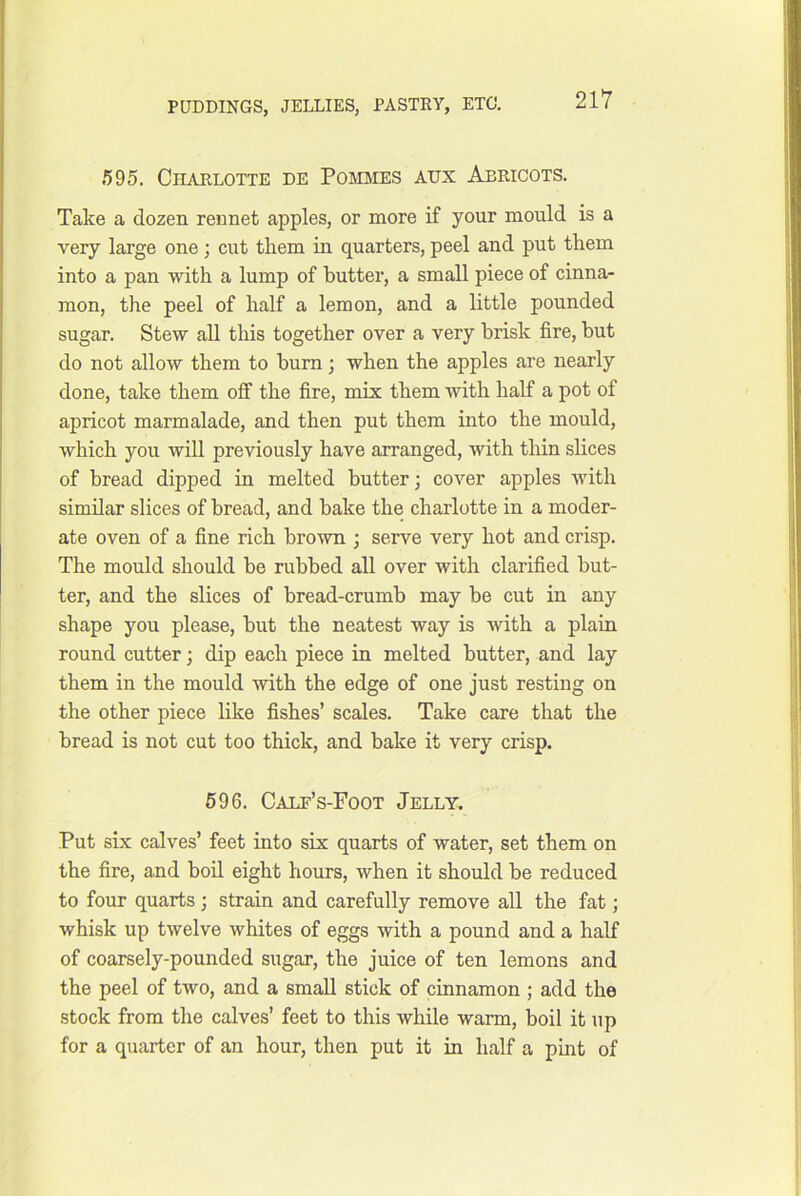595. Charlotte de Poiemes aux Abricots. Take a dozen rennet apples, or more if your mould is a very large one; cut them in quarters, peel and put them into a pan with a lump of butter, a small piece of cinna- mon, the peel of half a lemon, and a little pounded sugar. Stew all this together over a very brisk fire, but do not allow them to bum; when the apples are nearly done, take them off the fire, mix them with half a pot of apricot marmalade, and then put them into the mould, which you will previously have arranged, with thin slices of bread dipped in melted butter; cover apples with similar slices of bread, and bake the charlotte in a moder- ate oven of a fine rich brown ; serve very hot and crisp. The mould should be rubbed all over with clarified but- ter, and the slices of bread-crumb may be cut in any shape you please, but the neatest way is with a plain round cutter; dip each piece in melted butter, and lay them in the mould with the edge of one just resting on the other piece like fishes’ scales. Take care that the bread is not cut too thick, and bake it very crisp. 596. Calf’s-Foot Jelly. Put six calves’ feet into six quarts of water, set them on the fire, and boil eight hours, when it should be reduced to four quarts ; strain and carefully remove all the fat; whisk up twelve whites of eggs with a pound and a half of coarsely-pounded sugar, the juice of ten lemons and the peel of two, and a small stick of cinnamon ; add the stock from the calves’ feet to this while warm, boil it up for a quarter of an hour, then put it in half a pmt of