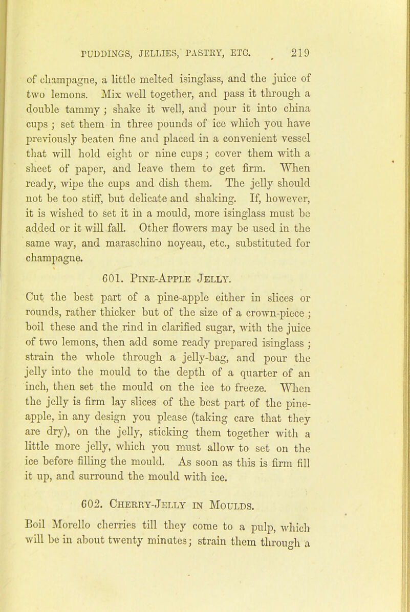 of cliampagiie, a little melted isinglass, and the juice of two lemons. Mix well together, and pass it through a double tammy ; shake it well, and pour it into china cups ; set them in three pounds of ice which you have previously beaten fine and placed in a convenient vessel that will hold eight or nine cups; cover them with a slieet of paper, and leave them to get firm. When ready, wipe the cups and dish them. The jelly should not be too stilf, but delicate and shaking. If, however, it is wished to set it in a mould, more isinglass must be added or it will fall. Other fiowers may be used in the same way, and maraschino noyeau, etc., substituted for champagne. 601. Pine-Apple Jelly. Cut the best part of a pine-apple either in slices or rounds, rather thicker but of the size of a crown-piece ; boil these and the rind in clarified sugar, with the juice of two lemons, then add some ready prepared isinglass ; strain the whole through a jelly-bag, and pour the jelly into the mould to the depth of a quarter of an inch, then set the mould on the ice to freeze. AWien the jelly is firm lay slices of the best part of the pine- apple, in any design you please (taking care that they are dry), on the jelly, sticking them together with a little more jelly, which you must allow to set on the ice before filling the mould. As soon as this is firm fill it up, and surround the mould with ice. 602. Cherry-Jelly in Moulds. Boil Morello cherries till they come to a pulp, which will be in about twenty minutes; strain them through a