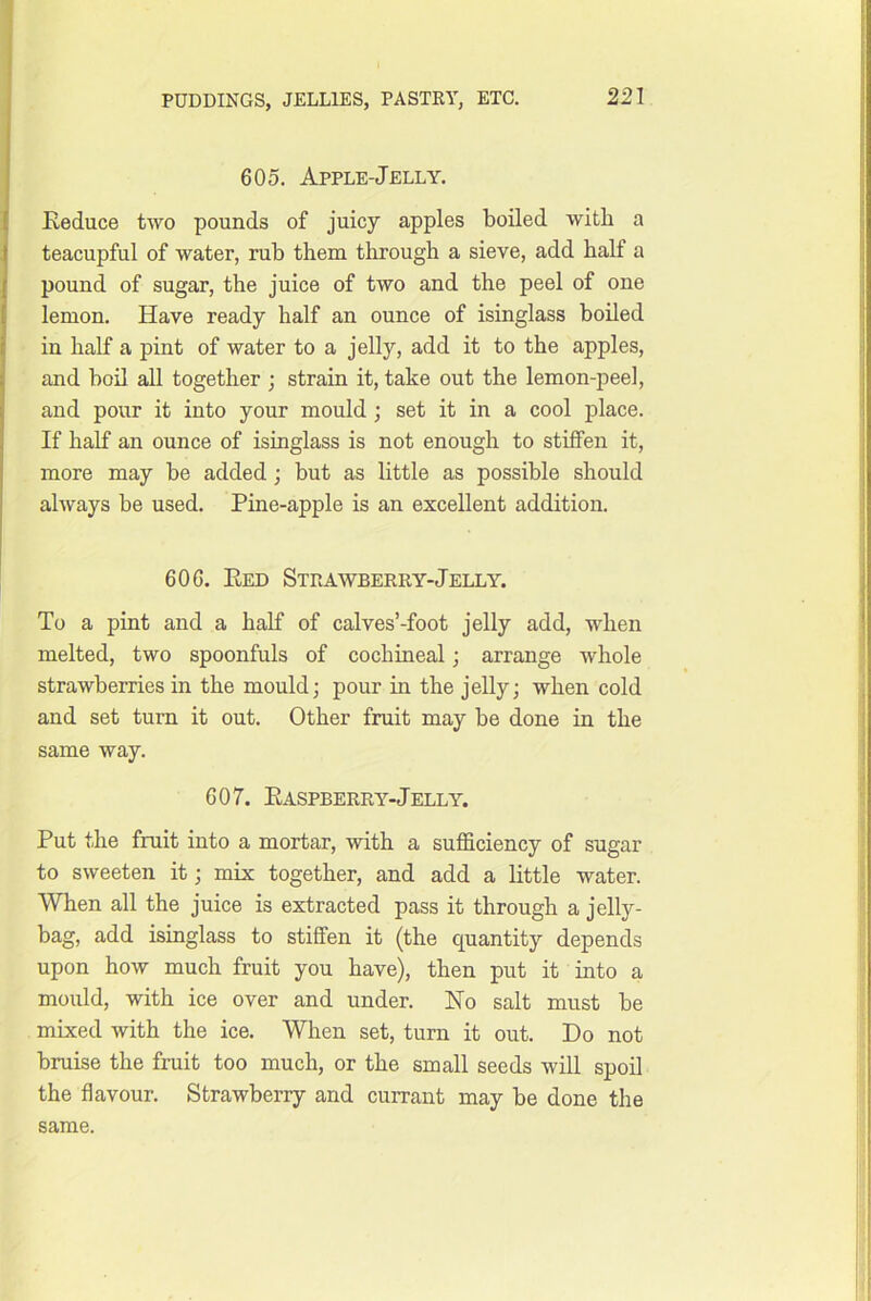 605. Apple-Jelly. Eeduce two pounds of juicy apples boiled with a teacupful of water, rub them through a sieve, add half a pound of sugar, the juice of two and the peel of one lemon. Have ready half an ounce of isinglass boiled in half a pint of water to a jelly, add it to the apples, and boil all together ; strain it, take out the lemon-peel, and pour it into your mould; set it in a cool place. If half an ounce of isinglass is not enough to stiffen it, more may be added; but as little as possible should always be used. Pine-apple is an excellent addition. 606. Eed Strawberry-Jelly. To a pint and a half of calves’-foot jelly add, when melted, two spoonfuls of cochineal; arrange whole strawberries in the mould; pour in the jelly; when cold and set turn it out. Other fruit may be done in the same way. 607. Easpberry-Jelly. Put the fruit into a mortar, with a sufficiency of sugar to sweeten it; mix together, and add a little water. When all the juice is extracted pass it through a jelly- bag, add isinglass to stiffen it (the quantity depends upon how much fruit you have), then put it into a mould, with ice over and under. Ho salt must be mixed with the ice. When set, turn it out. Do not bruise the fruit too much, or the small seeds will spoil the flavour. Strawberry and currant may be done the same.