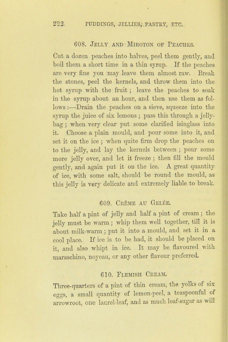 9'9 9 608. Jelly and Miroton of Peaches. Cut a dozen peaches into halves, peel them gently, and boil them a short time in a thin syrup. If the peaches are very fine you may leave them almost raw. Break the stones, peel the kernels, and throw them into the hot syi’up with the fruit •, leave the peaches to soak in the syrup about an hour, and then use them as fol- lows :—Drain the peaches on a sieve, squeeze into the syrup the juice of six lemons ; pass this through a jelly- bag ; when very clear put some clarified isinglass into it. Choose a plain mould, and pour some into it, and set it on the ice ; when quite firm drop the peaches on to the jelly, and lay the kernels between ; pour some more jelly over, and let it freeze; then fill the mould gently, and again put it on the ice. A great quantity of ice, with some salt, should he round the mould, as this jelly is very delicate and extremely liable to break. 609. CrIiIME au Gelise. Take half a pint of jelly and half a pint of cream ; the jelly must be warm ; whip them well together, till it is about milk-warm; put it into a mould, and set it in a cool place. If ice is to be had, it should be placed on it, and also whipt in ice. It may be flavoured with maraschino, noyeau, or any other flavour preferred. 610. Flemish Cream. Three-quarters of a pint of thin cream, the yolks of six eggs, a small quantity of lemon-peel, a teaspoonful of arrowroot, one laurel-leaf, and as much loaf-sugar as will