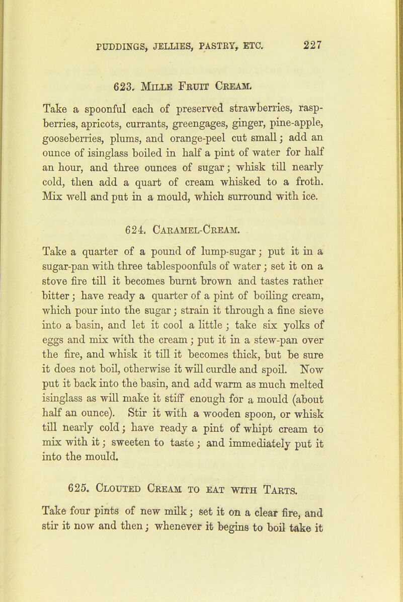 623. Mille Fruit Cream. Take a spoonful each of preserved strawberries, rasp- berries, apricots, currants, greengages, ginger, pine-apple, gooseberries, plums, and orange-peel cut small; add an ounce of isinglass boiled in half a pint of water for half an hour, and three ounces of sugar; whisk tiU nearly cold, then add a quart of cream whisked to a froth. Mix well and put in a mould, which surround with ice. 624. Caramel-Cream. Take a quarter of a pound of lump-sugar; put it in a sugar-pan with three tablespoonfuls of water j set it on a stove fire till it becomes burnt brown and tastes rather bitter; have ready a quarter of a pint of boiling cream, which pour into the sugar; strain it through a fine sieve into a basin, and let it cool a little ; take six yolks of eggs and mix with the cream; put it in a stew-pan over the fire, and whisk it till it becomes thick, but be sure it does not bod, otherwise it will curdle and spoil. Now put it back into the basin, and add warm as much melted isinglass as will make it stiff enough for a mould (about half an ounce). Stir it with a wooden spoon, or whisk till nearly cold; have ready a pint of whipt cream to mix with it j sweeten to taste j and immediately put it mto the mould. 625. Clouted Cream to eat with Tarts. Take four pints of new milk; set it on a clear fire, and stir it now and then; whenever it begins to boil take it