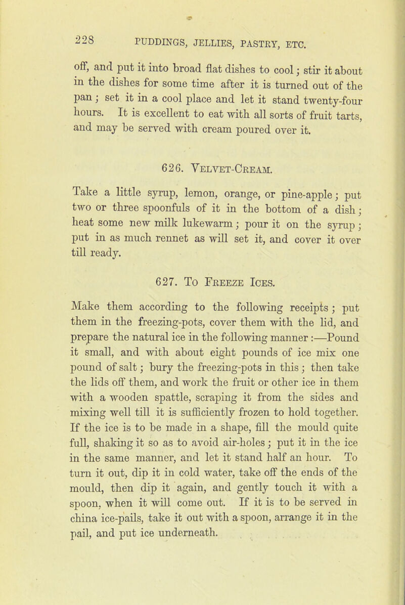 off, and put it into broad flat disbes to cool j stir it about in the dishes for some time after it is turned out of the pan j set it in a cool place and let it stand twenty-four hours. It is excellent to eat with all sorts of fruit tarts, and may be served with cream poured over it. 626. Velvet-Cream. Take a little syrup, lemon, orange, or pine-apple; put two or three spoonfuls of it in the bottom of a dish; heat some new milk lukewarm; pour it on the syrup ; put in as much rennet as will set it, and cover it over till ready. 627. To Freeze Ices. Make them according to the following receipts ; put them in the freezing-pots, cover them with the lid, and prepare the natural ice in the following manner:—Pound it small, and with about eight pounds of ice mix one pound of salt; bury the freezing-pots in this ; then take the lids oflF them, and work the fruit or other ice in them with a wooden spattle, scraping it from the sides and mixing well till it is sufflciently frozen to hold together. If the ice is to be made in a shape, fill the mould quite fuU, shaking it so as to avoid air-holes; put it in the ice in the same manner, and let it stand half an hour. To turn it out, dip it in cold water, take off the ends of the mould, then dip it again, and gently touch it with a spoon, when it will come out. If it is to be served in china ice-pails, take it out with a spoon, arrange it in the pail, and put ice underneath.