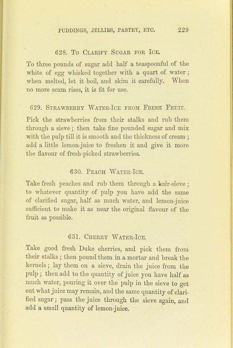 628. To Clarify Sugar for Ice. To three pounds of sugar add half a teaspoonful of the white of egg whisked together with a quart of water; when melted, let it boil, and skim it carefully. When no more scum rises, it is fit for use. 629. Strawberry Water-Ice from Fresh Fruit. Pick the strawberries from their stalks and rub them through a sieve; then take fine pounded sugar and mix with the pulp tiU it is smooth and the thickness of cream ; add a little lemon-juice to freshen- it and give it more the flavour of fresh-picked strawberries. 630. Peach Water-Ice. Take fresh peaches and rub them through a kair-sieve ; to whatever quantity of pulp you have add the same of clarified sugar, half as much water, and lemon-juice sufiicient to make it as near the original flavour of the fruit as possible. 631. Cherry Water-Ice. Take good fresh Duke cherries, and pick them from their stalks; then pound them in a mortar and break the kernels; lay them on a sieve, drain the juice from the pulp ; then add to the quantity of juice you have half as much Avater, pouring it over the pulp in the sieve to get out what juice may remain, and the same quantity of clari- fied sugar; pass the juice through the sieve again, and add a small quantity of lemon-juice.