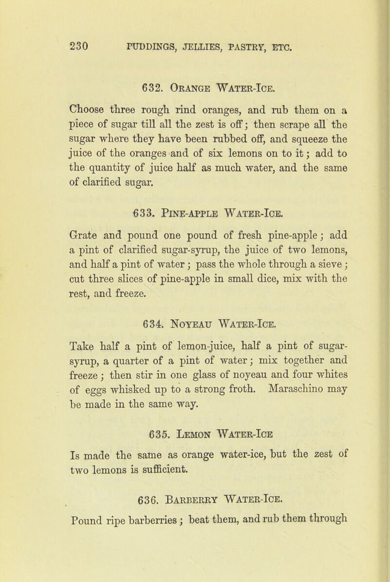 632. Orange 'Water-Ice. Choose three rough rind oranges, and rub them on a piece of sugar tiU all the zest is off; then scrape all the sugar where they have been rubbed off, and squeeze the juice of the oranges and of six lemons on to it; add to the quantity of juice half as much water, and the same of clarified sugar. 633. Pine-apple Water-Ice. Grate and pound one pound of fresh pine-apple; add a pint of clarified sugar-syrup, the juice of two lemons, and half a pint of water; pass the whole through a sieve ; cut three slices of pine-apple in small dice, mix with the rest, and freeze. 634. Noyeau Water-Ice. Take half a pint of lemon-juice, half a pint of sugar- syrup, a quarter of a pint of water; mix together and freeze ; then stir in one glass of noyeau and four whites of eggs whisked up to a strong froth. Maraschino may be made in the same way. 635. Lemon Water-Ice Is made the same as orange water-ice, but the zest of two lemons is sufiScient. 636. Barberry Water-Ice. Pound ripe barberries; beat them, and rub them through