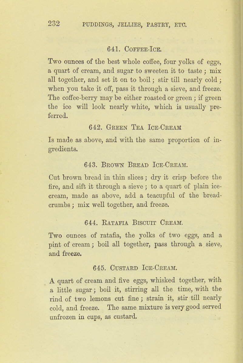 641. COFEEE-ICE. Two ounces of the best whole coffee, four yolks of eggs, a quart of cream, and sugar to sweeten it to taste; mix all together, and set it on to boil; stir till nearly cold ; when you take it off, pass it through a sieve, and freeze. The coffee-berry may be either roasted or green; if green the ice will look nearly wMte, which is usually pre- ferred. 642. Green Tea Ice-Cream Is made as above, and with the same proportion of in- gredients. 643. Brown Bread Ice-Cream. Cut brown bread in thin slices; dry it crisp before the fire, and sift it through a sieve; to a quart of plain ice- cream, made as above, add a teacupful of the bread- crumbs ; mix well together, and freeze. 644. Eatapia Biscuit Cream. Two ounces of ratafia, the yolks of two eggs, and a pint of cream; boil aU together, pass through a sieve, and freeze. 645. Custard Ice-Cream. A quart of cream and five eggs, whisked together, with a little sugar; boil it, stirring all the time, with the rind of two lemons cut fine; strain it, stir till nearly cold, and freeze. The same mixture is very good served unfrozen in cups, as custard.