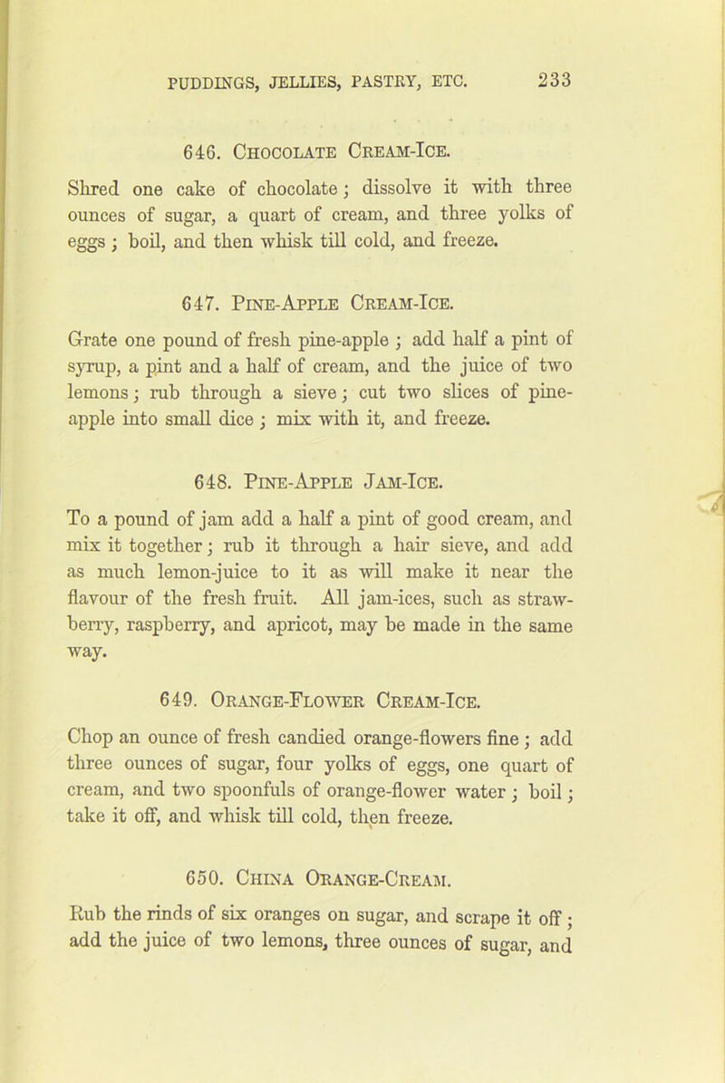 646. Chocolate Cream-Ice. Shred one cake of chocolate; dissolve it with three ounces of sugar, a quart of cream, and three yolks of eggs ; bod, and then whisk tdl cold, and freeze. 647. Pine-Apple Cream-Ice. Grate one pound of fresh pine-apple ; add half a pint of syrup, a pint and a half of cream, and the juice of two lemons; rub through a sieve; cut two slices of pine- apple into small dice ; mix with it, and freeze. 648. Pine-Apple Jam-Ice. To a pound of jam add a half a pint of good cream, and mix it together; rub it through a hair sieve, and add as much lemon-juice to it as wdl make it near the flavour of the fresh fruit. All jam-ices, such as straw- berry, raspberry, and apricot, may be made in the same way. 649. Orange-Flower Cream-Ice. Chop an ounce of fresh candied orange-flowers fine ; add three ounces of sugar, four yolks of eggs, one quart of cream, and two spoonfuls of orange-flower water j boil; take it off, and whisk till cold, then freeze. 650. China Orange-Cream. Rub the rinds of six oranges on sugar, and scrape it off; add the juice of two lemons, three ounces of sugar, and