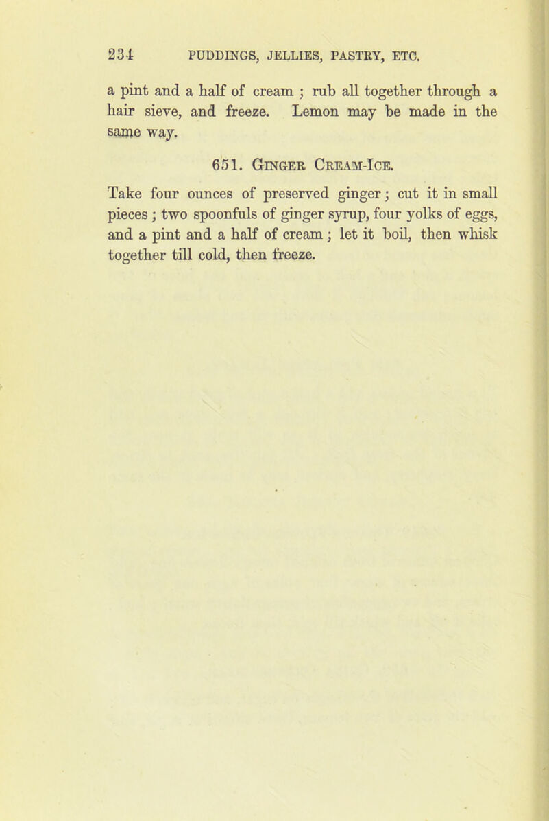 a pint and a half of cream ; rub all together through a hair sieve, and freeze. Lemon may be made in the same way. 651. Ginger Cream-Ice. Take four ounces of preserved ginger; cut it in small pieces; two spoonfuls of ginger syrup, four yolks of eggs, and a pint and a half of cream; let it bod, then whisk together till cold, then freeze.