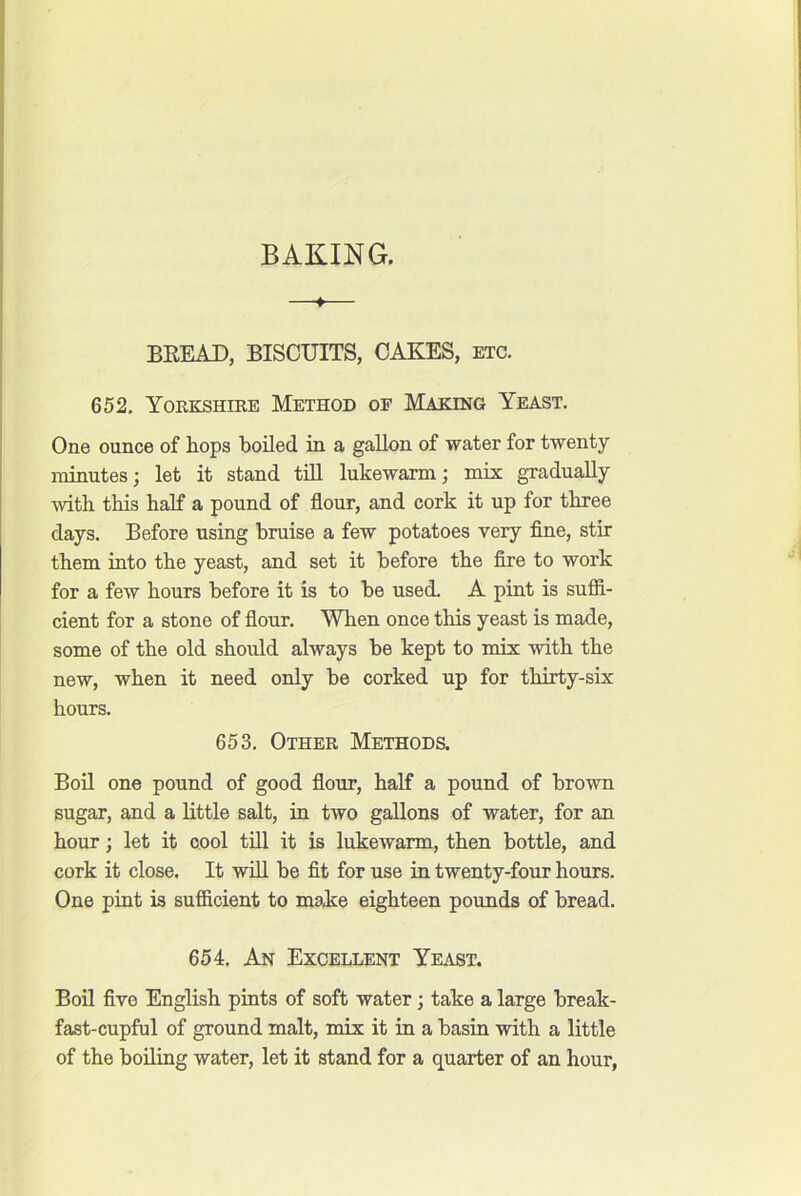 BAKING. BEEAD, BISCUITS, CAKES, etc. 652, Yokkshike Method of Making Yeast. One ounce of hops boiled in a gallon of water for twenty minutes; let it stand till lukewarm; mis gradually with this half a pound of flour, and cork it up for three days. Before using bruise a few potatoes very flne, stir them into the yeast, and set it before the fire to work for a few hours before it is to be used. A pint is sufii- cient for a stone of flour. When once this yeast is made, some of the old should always be kept to mix with the new, when it need only be corked up for thirty-six hours. 653. Other Methods. Boil one pound of good flour, half a pound of brown sugar, and a little salt, in two gallons of water, for an hour; let it cool till it is lukewarm, then bottle, and cork it close. It will be fit for use in twenty-four hours. One pint is sufficient to make eighteen pounds of bread. 654. An Excellent Yeast. Boil five English pints of soft water; take a large break- fast-cupful of ground malt, mix it in a basin with a little of the boiling water, let it stand for a quarter of an hour,