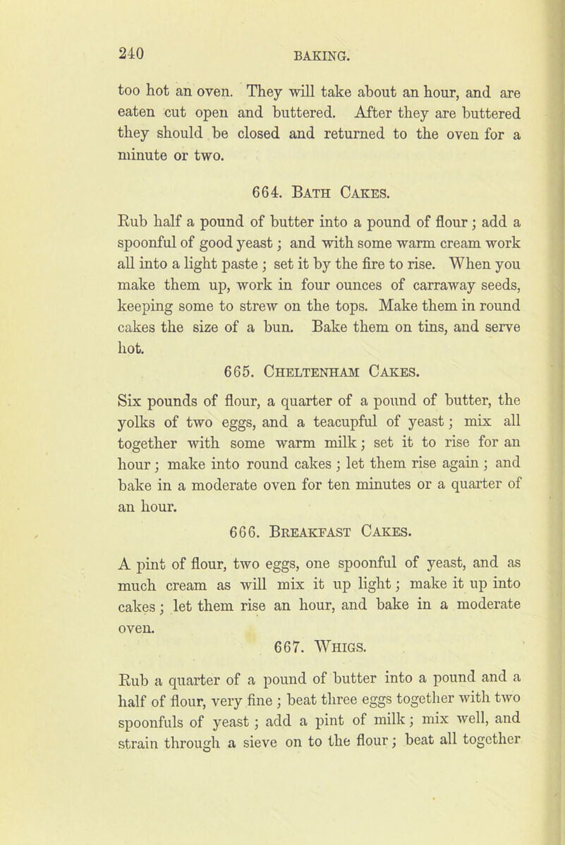 too hot an oven. They will take about an hour, and are eaten cut open and buttered. After they are buttered they should be closed and returned to the oven for a minute or two. 664. Bath Cakes. Rub half a pound of butter into a pound of flour; add a spoonful of good yeast; and with some warm cream work aU into a light paste; set it by the fire to rise. When you make them up, work in four ounces of carraway seeds, keeping some to strew on the tops. Make them in round cakes the size of a bun. Bake them on tins, and serve hot. 665. Cheltenham Cakes. Six pounds of flour, a quarter of a pound of butter, the yolks of two eggs, and a teacupful of yeast; mix all together with some warm milk; set it to rise for an hour; make into round cakes ; let them rise again ; and bake in a moderate oven for ten minutes or a quarter of an hour. 666. Breakfast Cakes. A pint of flour, two eggs, one spoonful of yeast, and as much cream as will mix it up light; make it up into cakes; let them rise an hour, and bake in a moderate oven. 667. Whigs. Rub a quarter of a pound of butter into a pound and a half of flour, very fine ; beat three eggs together with two spoonfuls of yeast, add a pint of milk j mix well, and strain through a sieve on to the flour; beat all together