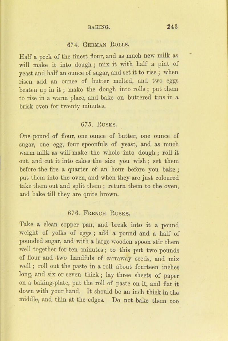674. Gerivian Rolls. Half a peck of the finest flour, and as much new milk as will make it into dough j mix it with half a pint of yeast and half an ounce of sugar, and set it to rise ; when risen add an ounce of butter melted, and two eggs beaten up in it; make the dough into rolls ; put them to rise in a warm place, and bake on buttered tins in a brisk oven for twenty minutes. 675. Rusks. One pound of flour, one ounce of butter, one ounce of sugar, one egg, four spoonfuls of yeast, and as much warm milk as will make the whole into dough; roll it out, and cut it into cakes the size you wish; set them before the fire a quarter of an hour before you bake ; put them into the oven, and when they are just coloured take them out and split them ; return them to the oven, and bake tfll they are quite brown. 676. French Rusks. Take a clean copper pan, and break into it a pound weight of yolks of eggs ; add a pound and a half of pounded sugar, and with a large wooden spoon stir them well together for ten minutes ; to this put two pounds of flour and -two handfuls of carraway seeds, and miV well; roll out the paste in a roll about fourteen inches long, and six or seven thick; lay three sheets of paper on a baking-plate, put the roll of paste on it, and flat it down with your hand. It should be an inch thick in the middle, and thin at the edges. Do not bake them too