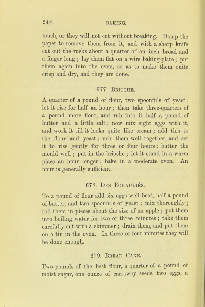 much, or they will not cut without breaking. Damp the paper to remove them from it, and with a sharp knife cut out the rusks about a quarter of an inch broad and a finger long ; lay them flat on a wire baking-plate ; put them again into the oven, so as to make them quite crisp and dry, and they are done. 677. Brioche. A quarter of a pound of flour, two spoonfuls of yeast; let it rise for half an hour; then take three-quarters of a pound more flour, and rub into it half a pound of butter and a little salt; now mix eight eggs with it, and work it tiU it looks quite like cream ; add this to the flour and yeast; mix them well together, and set it to rise gently for three or four hours; butter the mould well; put in the brioche ; let it stand in a warm place an hour longer; bake in a moderate oven. An hour is generally sufficient. 678. Des EchaudeSs. To a pound of flour add six eggs well beat, half a pound of butter, and two spoonfuls of yeast; mix thoroughly ; roll them in pieces about the size of an apple; put them into boiling water for two or three minutes; take them carefully out with a skimmer; drain them, and put them on a tin in the oven. In three or four minutes they will be done enough. 679. Bread Cake. Two pounds of the best flour, a quarter of a pound of moist sugar, one ounce of carraway seeds, two eggs, a