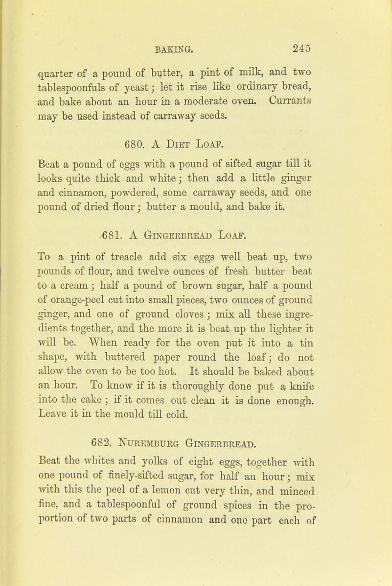 quarter of a pound of bijtter, a pint of milk, and two tablespoonfuls of yeast; let it rise like ordinary bread, and bake about an hour in a moderate oven. Currants may be used instead of carraway seeds. 680. A Diet Loae. Beat a pound of eggs with a pound of sifted sugar till it looks quite thick and white; then add a little ginger and cinnamon, powdered, some carraway seeds, and one pound of dried flour; butter a mould, and bake it. 681. A Gingerbread Load. To a pint of treacle add six eggs well beat up, two pounds of flour, and twelve ounces of fresh butter beat to a cream ; half a pound of brown sugar, half a pound of orange-peel cut into small pieces, two ounces of ground ginger, and one of ground cloves; mix all these ingre- dients together, and the more it is beat up the lighter it will be. When ready for the oven put it into a tin shape, with buttered paper round the loaf; do not allow the oven to be too hot. It should be baked about an hour. To know if it is thoroughly done put a knife into the cake ; if it comes out clean it is done enough. Leave it in the mould till cold. 682. Nuremburg Gingerbread. Beat the whites and yolks of eight eggs, together with one pound of finely-sifted sugar, for half an hour; mix with this the peel of a lemon cut very thin, and minced fine, and a tablespoonful of ground spices in the pro- portion of two parts of cinnamon and one part each of