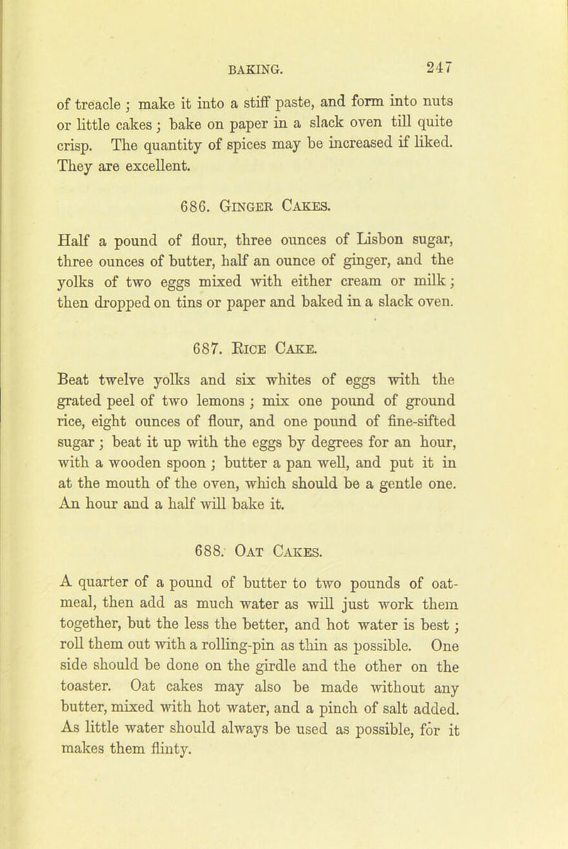 of treacle j make it into a stiff paste, and form into nuts or little cakes , bake on paper in a slack oven till quite crisp. The quantity of spices may be increased if liked. They are excellent. 686. Ginger Cakes. Half a pound of flour, three ounces of Lisbon sugar, three ounces of butter, half an ounce of ginger, and the yolks of two eggs mixed Avith either cream or milk; then dropped on tins or paper and baked in a slack oven. 687. Eice Cake. Beat twelve yolks and six whites of eggs with the grated peel of two lemons ; mix one pound of ground rice, eight ounces of flour, and one pound of flne-sifted sugar ; beat it up with the eggs by degrees for an hour, with a wooden spoon ; butter a pan well, and put it in at the mouth of the oven, which should be a gentle one. An hour and a half will bake it. 688. Oat Cakes. A quarter of a pound of butter to two pounds of oat- meal, then add as much water as will just work them together, but the less the better, and hot water is best; roll them out with a rolling-pin as thin as possible. One side should be done on the girdle and the other on the toaster. Oat cakes may also be made without any butter, mixed with hot water, and a pinch of salt added. As little water should always be used as possible, for it makes them flinty.