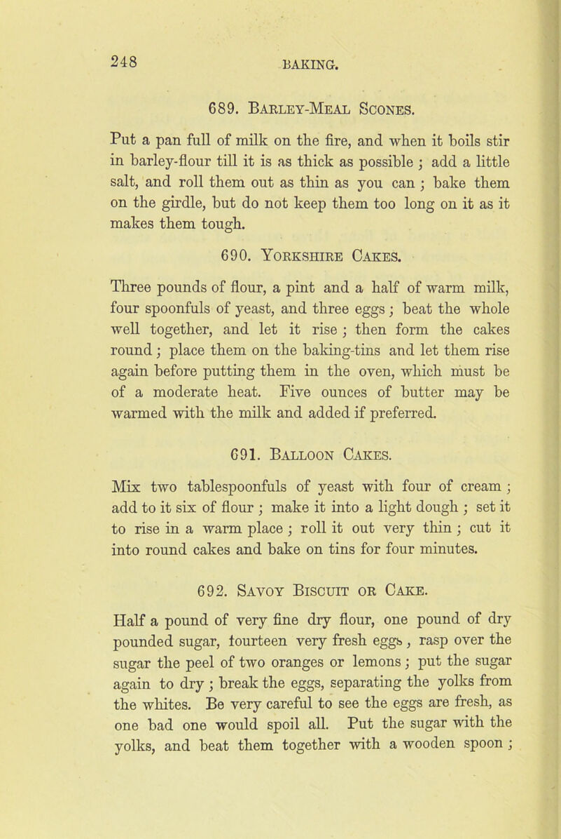 689. Baeley-Meal Scones. Put a pan full of milk on the fire, and when it boils stir in barley-fiour till it is as thick as possible ; add a little salt, and roll them out as thin as you can ; hake them on the girdle, hut do not keep them too long on it as it makes them tough. 690. Yorkshire Cakes. Tliree pounds of flour, a pint and a half of warm milk, four spoonfuls of yeast, and three eggs ; beat the whole well together, and let it rise ; then form the cakes round; place them on the baking-tins and let them rise again before putting them in the oven, which must be of a moderate heat. Five ounces of butter may be warmed with the milk and added if preferred. 691. Balloon Cakes. Mix two tablespoonfuls of yeast with four of cream ; add to it six of flour ; make it into a light dough ; set it to rise in a warm place; roll it out very thin ; cut it into round cakes and bake on tins for four minutes. 692. Savoy Biscuit or Cake. Half a pound of very fine dry flour, one pound of dry pounded sugar, fourteen very fresh eggs, rasp over the sugar the peel of two oranges or lemons; put the sugar again to dry ; break the eggs, separating the yolks from the whites. Be very careful to see the eggs are fresh, as one bad one would spoil all. Put the sugar with the yolks, and beat them together with a wooden spoon ;