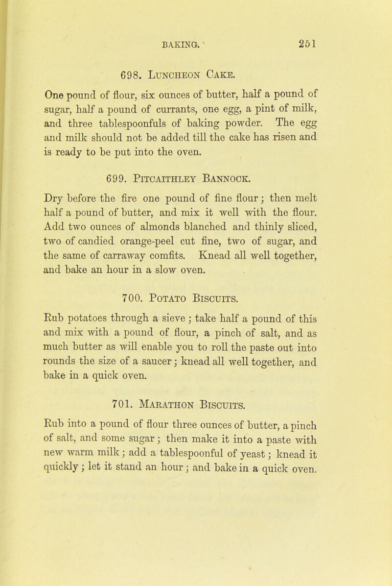 698. Luncheon Cake. One pound of flour, six ounces of butter, half a pound of sugar, half a pound of currants, one egg, a pint of milk, and tliree tablespoonfuls of baking powder. The egg and milk should not be added till the cake has risen and is ready to be put into the oven. 699. PiTCAITHLEY BANNOCK. Dry before the fire one pound of fine flour; then melt half a pound of butter, and mix it well with the flour. Add two ounces of almonds blanched and thinly sliced, two of candied orange-peel cut fine, two of sugar, and the same of carraway comfits. Kjuead all well together, and bake an hour in a slow oven. 700. Potato Biscuits. Eub potatoes through a sieve ; take half a pound of this and mix with a pound of flour, a pinch of salt, and as much butter as will enable you to roll the paste out into rounds the size of a saucer; knead all well together, and bake in a quick oven, 701. Marathon Biscuits. Rub into a pound of flour three ounces of butter, a pinch of salt, and some sugar; then make it into a paste with new warm milk; add a tablespoonful of yeast; knead it quickly; let it stand an hour; and bake in a quick oven.