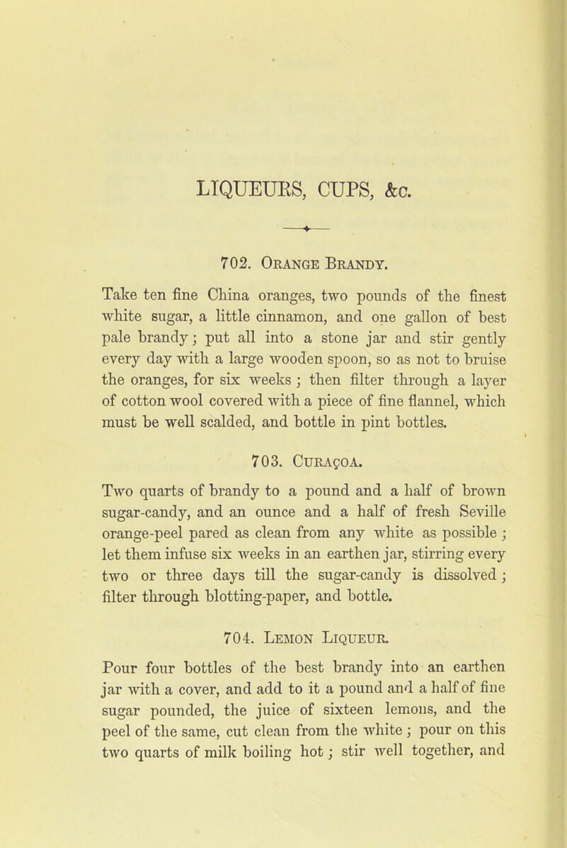 LIQUEUES, CUPS, &c. ♦ 702. Orange Brandy. Take ten fine China oranges, two pounds of the finest white sugar, a little cinnamon, and one gallon of best pale brandy; put all into a stone jar and stir gently every day with a large wooden spoon, so as not to bruise the oranges, for six weeks ; then filter through a layer of cotton wool covered with a piece of fine flannel, which must be well scalded, and bottle in pint bottles. 703. CuRAgoA. Two quarts of brandy to a pound and a half of brown sugar-candy, and an ounce and a half of fresh Seville orange-peel pared as clean from any white as possible ; let them infuse six weeks in an earthen jar, stirring every two or three days till the sugar-candy is dissolved; filter through blotting-paper, and bottle. 704. Lebion Liqueur. Pour four bottles of the best brandy into an earthen jar with a cover, and add to it a pound and a half of fine sugar pounded, the juice of sixteen lemons, and the peel of the same, cut clean from the white ; pour on this two quarts of milk boiling hot; stir Avell together, and